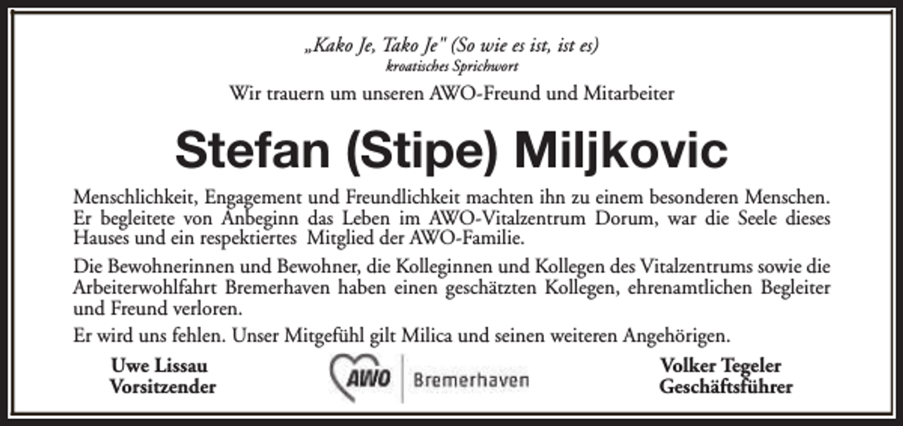 <p>„Kako Je, Tako Je" (So wie es ist, ist es)<br />kroatisches Sprichwort</p><p>Wir trauern um unseren AWO-Freund und Mitarbeiter</p><p>Stefan (Stipe) Miljkovic</p><p>Menschlichkeit, Engagement und Freundlichkeit machten ihn zu einem besonderen Menschen.<br />Er begleitete von Anbeginn das Leben im AWO-Vitalzentrum Dorum, war die Seele dieses<br />Hauses und ein respektiertes Mitglied der AWO-Familie.<br />Die Bewohnerinnen und Bewohner, die Kolleginnen und Kollegen des Vitalzentrums sowie die<br />Arbeiterwohlfahrt Bremerhaven haben einen geschätzten Kollegen, ehrenamtlichen Begleiter<br />und Freund verloren.<br />Er wird uns fehlen. Unser Mitgefühl gilt Milica und seinen weiteren Angehörigen.<br />Uwe Lissau<br />Volker Tegeler<br />Vorsitzender<br />Geschäftsführer</p>