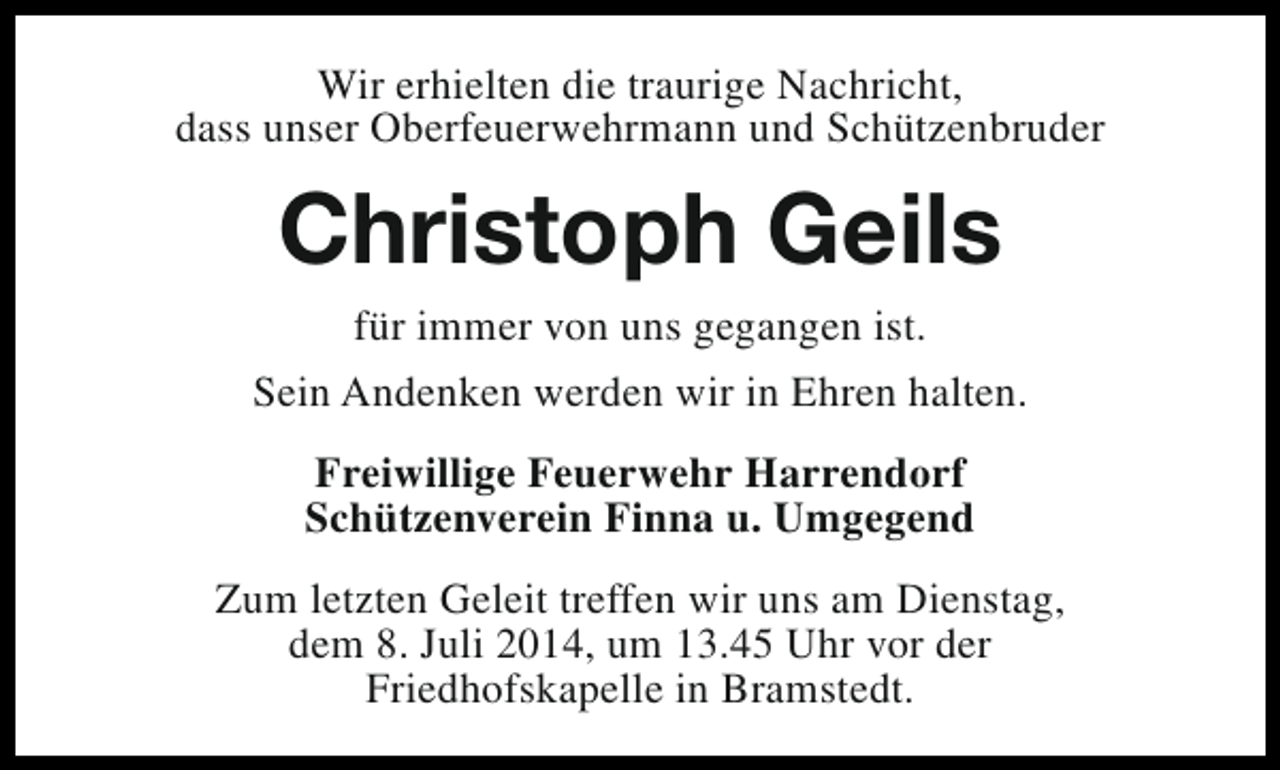 <p>Wir erhielten die traurige Nachricht,<br />dass unser Oberfeuerwehrmann und Schützenbruder</p><p>Christoph Geils<br />für immer von uns gegangen ist.<br />Sein Andenken werden wir in Ehren halten.<br />Freiwillige Feuerwehr Harrendorf<br />Schützenverein Finna u. Umgegend<br />Zum letzten Geleit treffen wir uns am Dienstag,<br />dem 8. Juli 2014, um 13.45 Uhr vor der<br />Friedhofskapelle in Bramstedt.</p>