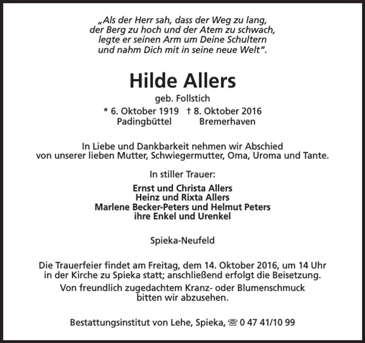 <p>„Als der Herr sah, dass der Weg zu lang,<br />der Berg zu hoch und der Atem zu schwach,<br />legte er seinen Arm um Deine Schultern<br />und nahm Dich mit in seine neue Welt“.</p><p>Hilde Allers</p><p>geb. Follstich<br />* 6. Oktober 1919 † 8. Oktober 2016<br />Padingbüttel<br />Bremerhaven<br />In Liebe und Dankbarkeit nehmen wir Abschied<br />von unserer lieben Mutter, Schwiegermutter, Oma, Uroma und Tante.<br />In stiller Trauer:<br />Ernst und Christa Allers<br />Heinz und Rixta Allers<br />Marlene Becker-Peters und Helmut Peters<br />ihre Enkel und Urenkel<br />Spieka-Neufeld<br />Die Trauerfeier findet am Freitag, dem 14. Oktober 2016, um 14 Uhr<br />in der Kirche zu Spieka statt; anschließend erfolgt die Beisetzung.<br />Von freundlich zugedachtem Kranz- oder Blumenschmuck<br />bitten wir abzusehen.<br />Bestattungsinstitut von Lehe, Spieka, s 0 47 41/10 99</p>