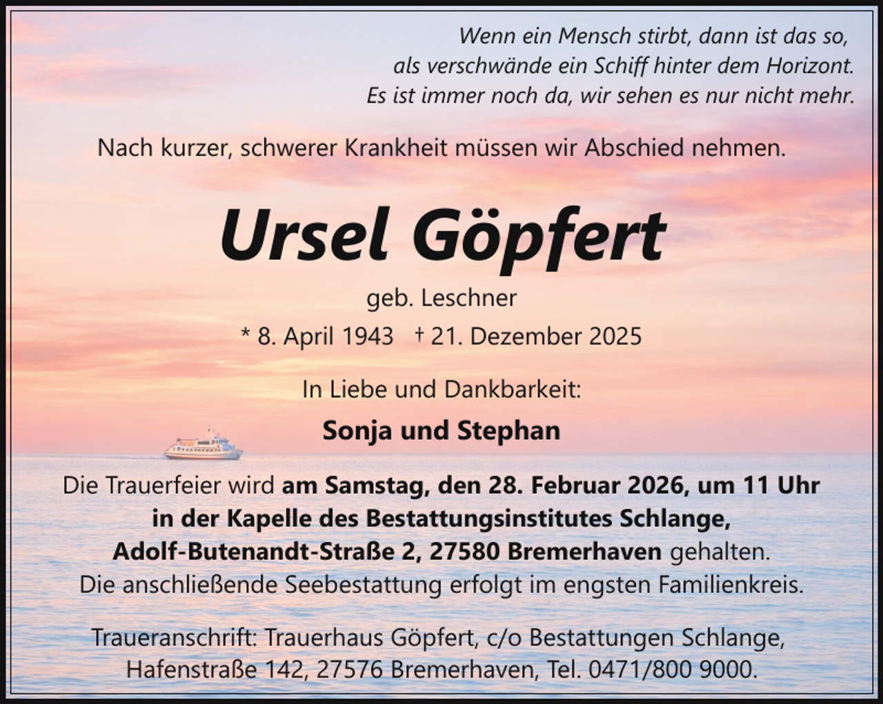 <p>Wenn ein Mensch stirbt, dann ist das so,<br />als verschwände ein Schiff hinter dem Horizont.<br />Es ist immer noch da, wir sehen es nur nicht mehr.</p><p>Nach kurzer, schwerer Krankheit müssen wir Abschied nehmen.</p><p>Ursel Göpfert<br />geb. Leschner</p><p>* 8. April 1943 † 21. Dezember 2025<br />In Liebe und Dankbarkeit:</p><p>Sonja und Stephan<br />Die Trauerfeier wird am Samstag, den 28. Februar 2026, um 11 Uhr<br />in der Kapelle des Bestattungsinstitutes Schlange,<br />Adolf-Butenandt-Straße 2, 27580 Bremerhaven gehalten.<br />Die anschließende Seebestattung erfolgt im engsten Familienkreis.<br />Traueranschrift: Trauerhaus Göpfert, c/o Bestattungen Schlange,<br />Hafenstraße 142, 27576 Bremerhaven, Tel. 0471/800 9000.</p>