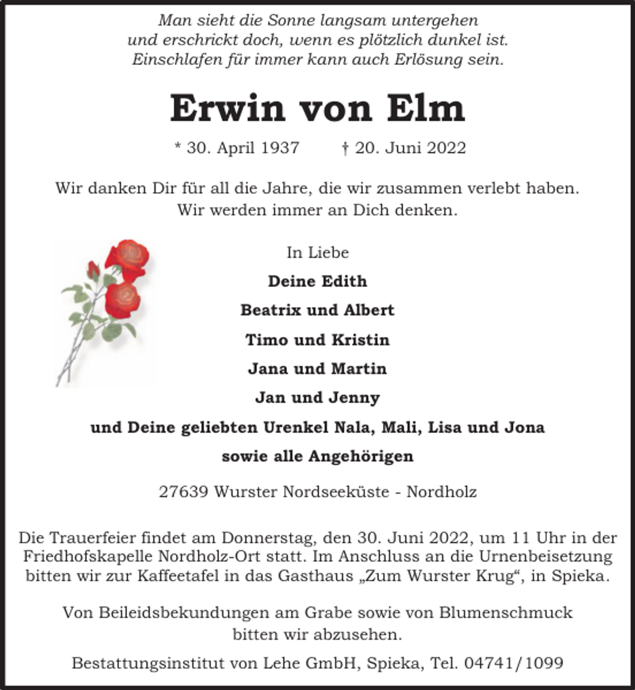 <p>Man sieht die Sonne langsam untergehen<br />und erschrickt doch, wenn es plötzlich dunkel ist.<br />Einschlafen für immer kann auch Erlösung sein.</p><p>Erwin von Elm<br />* 30. April 1937</p><p>† 20. Juni 2022</p><p>Wir danken Dir für all die Jahre, die wir zusammen verlebt haben.<br />Wir werden immer an Dich denken.<br />In Liebe<br />Deine Edith<br />Beatrix und Albert<br />Timo und Kristin<br />Jana und Martin<br />Jan und Jenny<br />und Deine geliebten Urenkel Nala, Mali, Lisa und Jona<br />sowie alle Angehörigen<br />27639 Wurster Nordseeküste - Nordholz<br />Die Trauerfeier findet am Donnerstag, den 30. Juni 2022, um 11 Uhr in der<br />Friedhofskapelle Nordholz-Ort statt. Im Anschluss an die Urnenbeisetzung<br />bitten wir zur Kaffeetafel in das Gasthaus „Zum Wurster Krug“, in Spieka.<br />Von Beileidsbekundungen am Grabe sowie von Blumenschmuck<br />bitten wir abzusehen.<br />Bestattungsinstitut von Lehe GmbH, Spieka, Tel. 04741/1099</p>