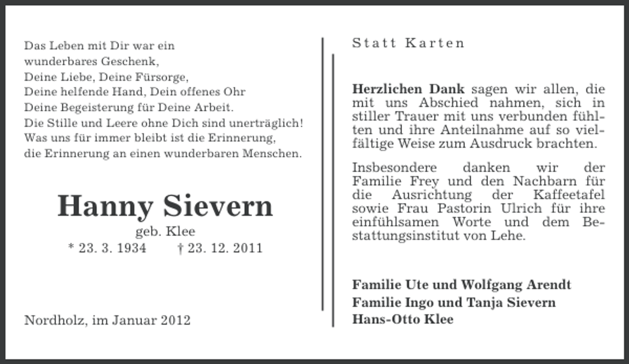 <p>Das Leben mit Dir war ein<br />wunderbares Geschenk,<br />Deine Liebe, Deine Fürsorge,<br />Deine helfende Hand, Dein offenes Ohr<br />Deine Begeisterung für Deine Arbeit.<br />Die Stille und Leere ohne Dich sind unerträglich!<br />Was uns für immer bleibt ist die Erinnerung,<br />die Erinnerung an einen wunderbaren Menschen.</p><p>Hanny Sievern<br />geb. Klee<br />* 23. 3. 1934<br />† 23. 12. 2011</p><p>Nordholz, im Januar 2012</p><p>Statt Karten<br />Herzlichen Dank sagen wir allen, die<br />mit uns Abschied nahmen, sich in<br />stiller Trauer mit uns verbunden fühlten und ihre Anteilnahme auf so vielfältige Weise zum Ausdruck brachten.<br />Insbesondere<br />danken<br />wir<br />der<br />Familie Frey und den Nachbarn für<br />die Ausrichtung der Kaffeetafel<br />sowie Frau Pastorin Ulrich für ihre<br />einfühlsamen Worte und dem Bestattungsinstitut von Lehe.</p><p>Familie Ute und Wolfgang Arendt<br />Familie Ingo und Tanja Sievern<br />Hans-Otto Klee</p>