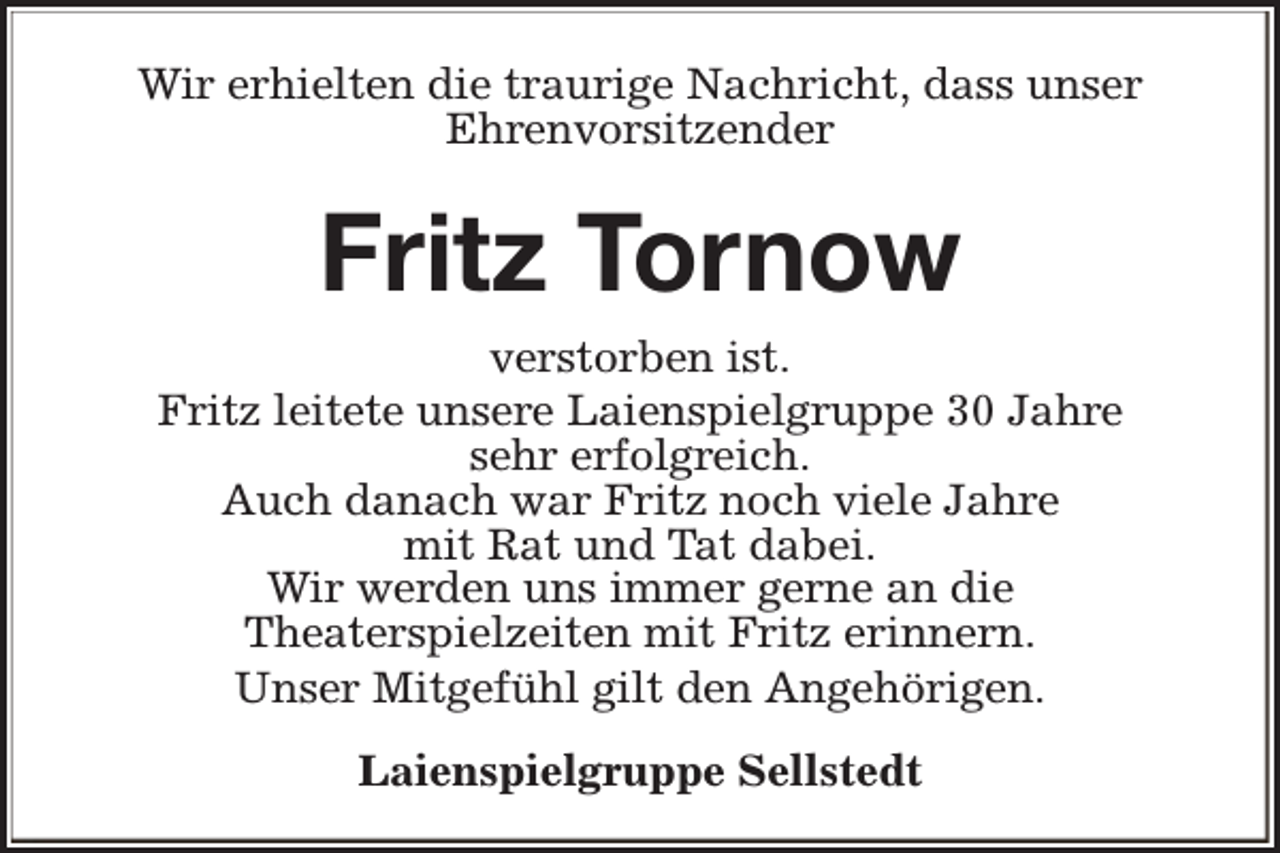 <p>Wir erhielten die traurige Nachricht, dass unser<br />Ehrenvorsitzender</p><p>Fritz Tornow<br />verstorben ist.<br />Fritz leitete unsere Laienspielgruppe 30 Jahre<br />sehr erfolgreich.<br />Auch danach war Fritz noch viele Jahre<br />mit Rat und Tat dabei.<br />Wir werden uns immer gerne an die<br />Theaterspielzeiten mit Fritz erinnern.<br />Unser Mitgefühl gilt den Angehörigen.<br />Laienspielgruppe Sellstedt</p>