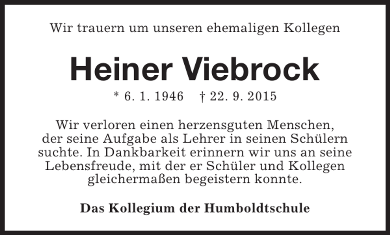 <p>Wir trauern um unseren ehemaligen Kollegen</p><p>Heiner Viebrock<br />* 6. 1. 1946</p><p>† 22. 9. 2015</p><p>Wir verloren einen herzensguten Menschen,<br />der seine Aufgabe als Lehrer in seinen Schülern<br />suchte. In Dankbarkeit erinnern wir uns an seine<br />Lebensfreude, mit der er Schüler und Kollegen<br />gleichermaßen begeistern konnte.<br />Das Kollegium der Humboldtschule</p>