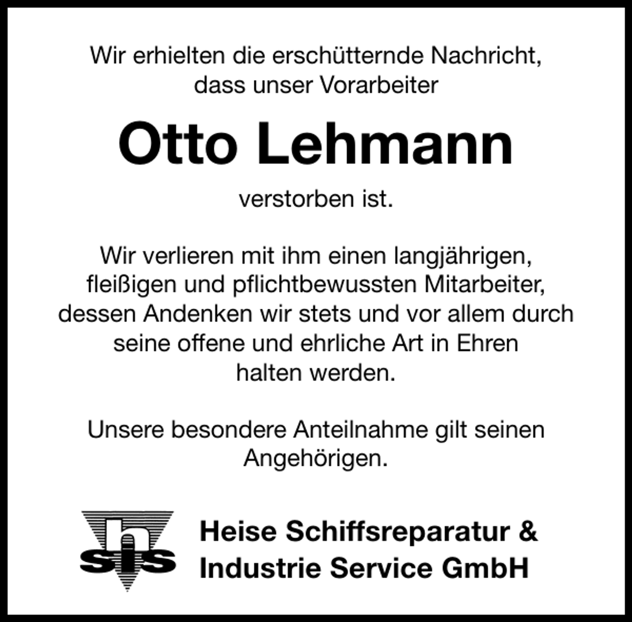 <p>Wir erhielten die erschütternde Nachricht,<br />dass unser Vorarbeiter</p><p>Otto Lehmann<br />verstorben ist.</p><p>Wir verlieren mit ihm einen langjährigen,<br />ﬂeißigen und pﬂichtbewussten Mitarbeiter,<br />dessen Andenken wir stets und vor allem durch<br />seine offene und ehrliche Art in Ehren<br />halten werden.<br />Unsere besondere Anteilnahme gilt seinen<br />Angehörigen.</p><p>Heise Schiffsreparatur &amp;<br />Industrie Service GmbH</p>