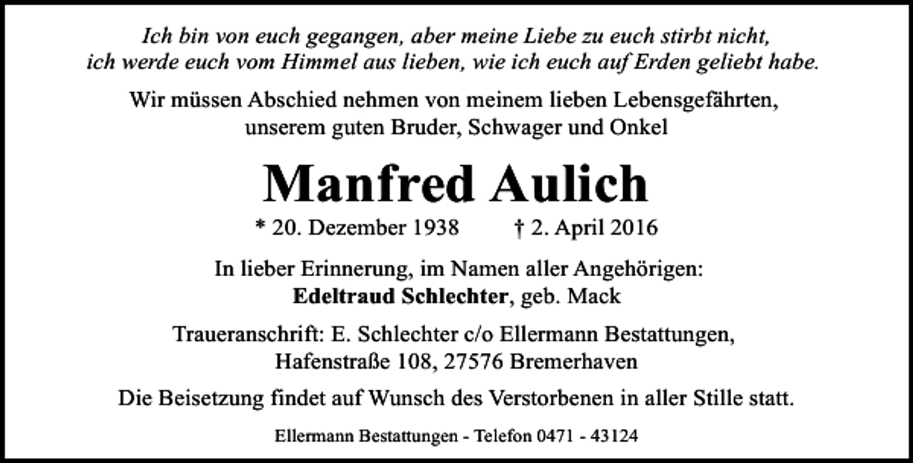 <p>Ich bin von euch gegangen, aber meine Liebe zu euch stirbt nicht,<br />ich werde euch vom Himmel aus lieben, wie ich euch auf Erden geliebt habe.<br />Wir müssen Abschied nehmen von meinem lieben Lebensgefährten,<br />unserem guten Bruder, Schwager und Onkel</p><p>Manfred Aulich</p><p>* 20. Dezember 1938</p><p>† 2. April 2016</p><p>In lieber Erinnerung, im Namen aller Angehörigen:<br />Edeltraud Schlechter, geb. Mack<br />Traueranschrift: E. Schlechter c/o Ellermann Bestattungen,<br />Hafenstraße 108, 27576 Bremerhaven<br />Die Beisetzung findet auf Wunsch des Verstorbenen in aller Stille statt.<br />Ellermann Bestattungen - Telefon 0471 - 43124</p>