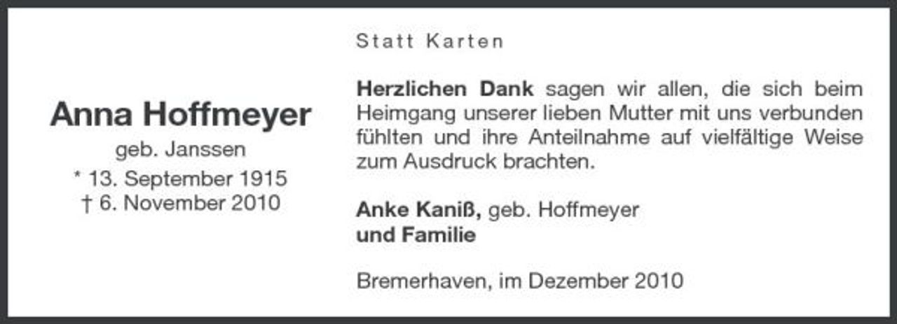 <p>Statt Karten</p><p>Anna Hoffmeyer<br />geb. Janssen * 13. September 1915 † 6. November 2010</p><p>Herzlichen Dank sagen wir allen, die sich beim Heimgang unserer lieben Mutter mit uns verbunden fühlten und ihre Anteilnahme auf vielfältige Weise zum Ausdruck brachten. Anke Kaniß, geb. Hoffmeyer und Familie Bremerhaven, im Dezember 2010</p>