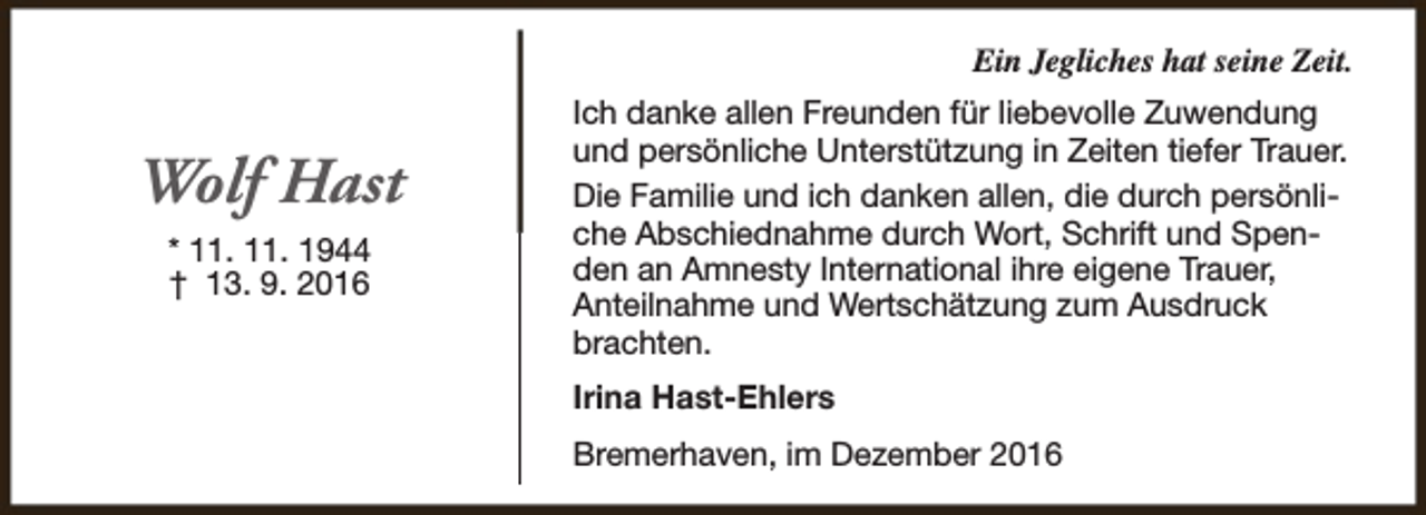 <p>Ein Jegliches hat seine Zeit.</p><p>Wolf Hast<br />* 11. 11. 1944<br />† 13. 9. 2016</p><p>Ich danke allen Freunden für liebevolle Zuwendung<br />und persönliche Unterstützung in Zeiten tiefer Trauer.<br />Die Familie und ich danken allen, die durch persönliche Abschiednahme durch Wort, Schrift und Spenden an Amnesty International ihre eigene Trauer,<br />Anteilnahme und Wertschätzung zum Ausdruck<br />brachten.<br />Irina Hast-Ehlers<br />Bremerhaven, im Dezember 2016</p>