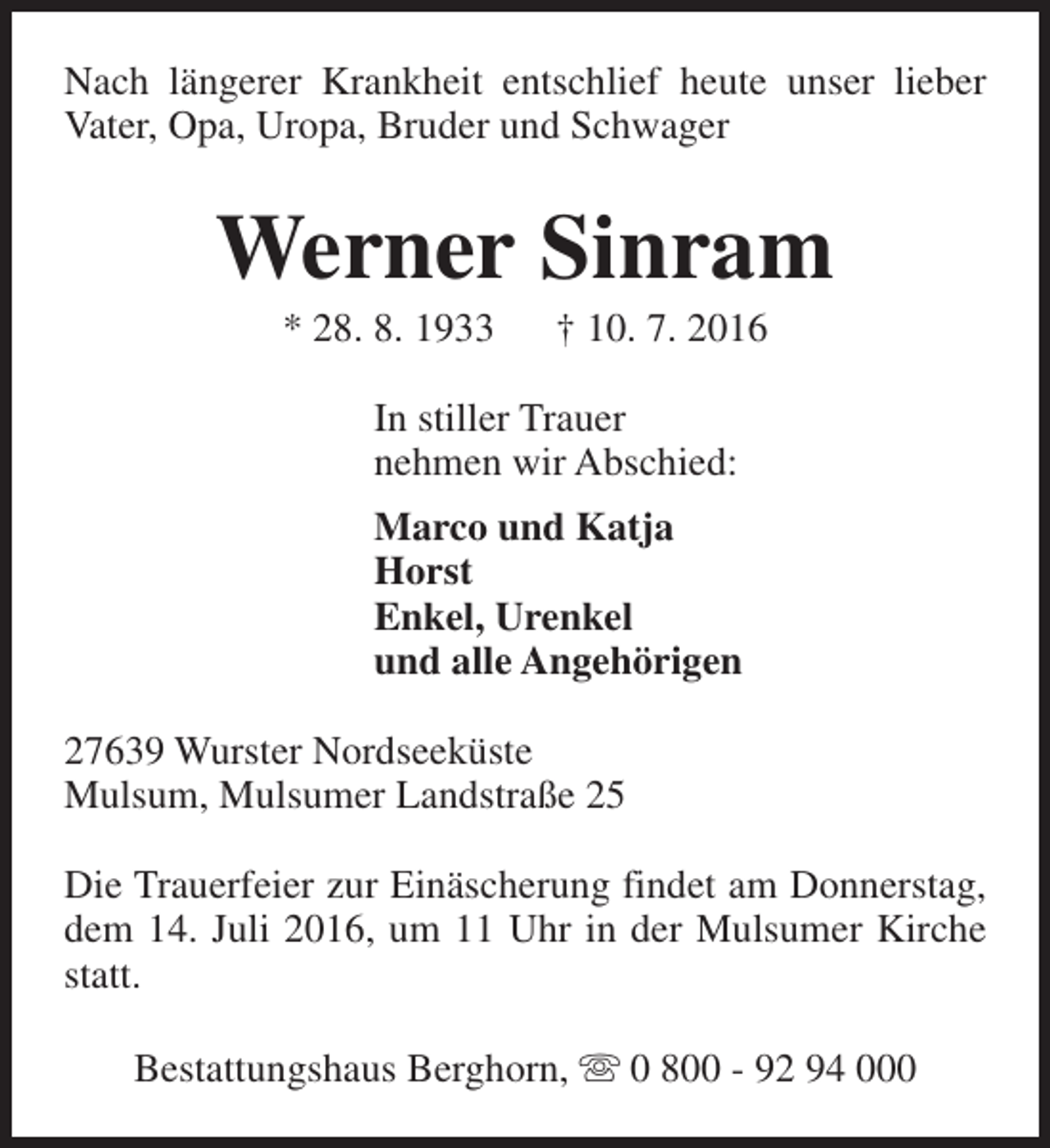 <p>Nach längerer Krankheit entschlief heute unser lieber<br />Vater, Opa, Uropa, Bruder und Schwager</p><p>Werner Sinram<br />* 28. 8. 1933</p><p>† 10. 7. 2016</p><p>In stiller Trauer<br />nehmen wir Abschied:<br />Marco und Katja<br />Horst<br />Enkel, Urenkel<br />und alle Angehörigen<br />27639 Wurster Nordseeküste<br />Mulsum, Mulsumer Landstraße 25<br />Die Trauerfeier zur Einäscherung findet am Donnerstag,<br />dem 14. Juli 2016, um 11 Uhr in der Mulsumer Kirche<br />statt.<br />Bestattungshaus Berghorn, s 0 800 - 92 94 000</p>