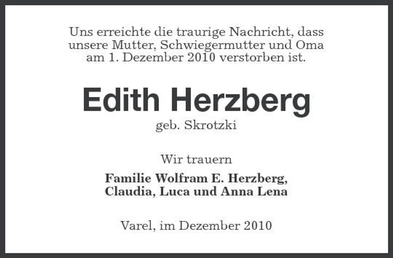 <p>Uns erreichte die traurige Nachricht, dass unsere Mutter, Schwiegermutter und Oma am 1. Dezember 2010 verstorben ist.</p><p>Edith Herzberg<br />geb. Skrotzki Wir trauern Familie Wolfram E. Herzberg, Claudia, Luca und Anna Lena Varel, im Dezember 2010</p>