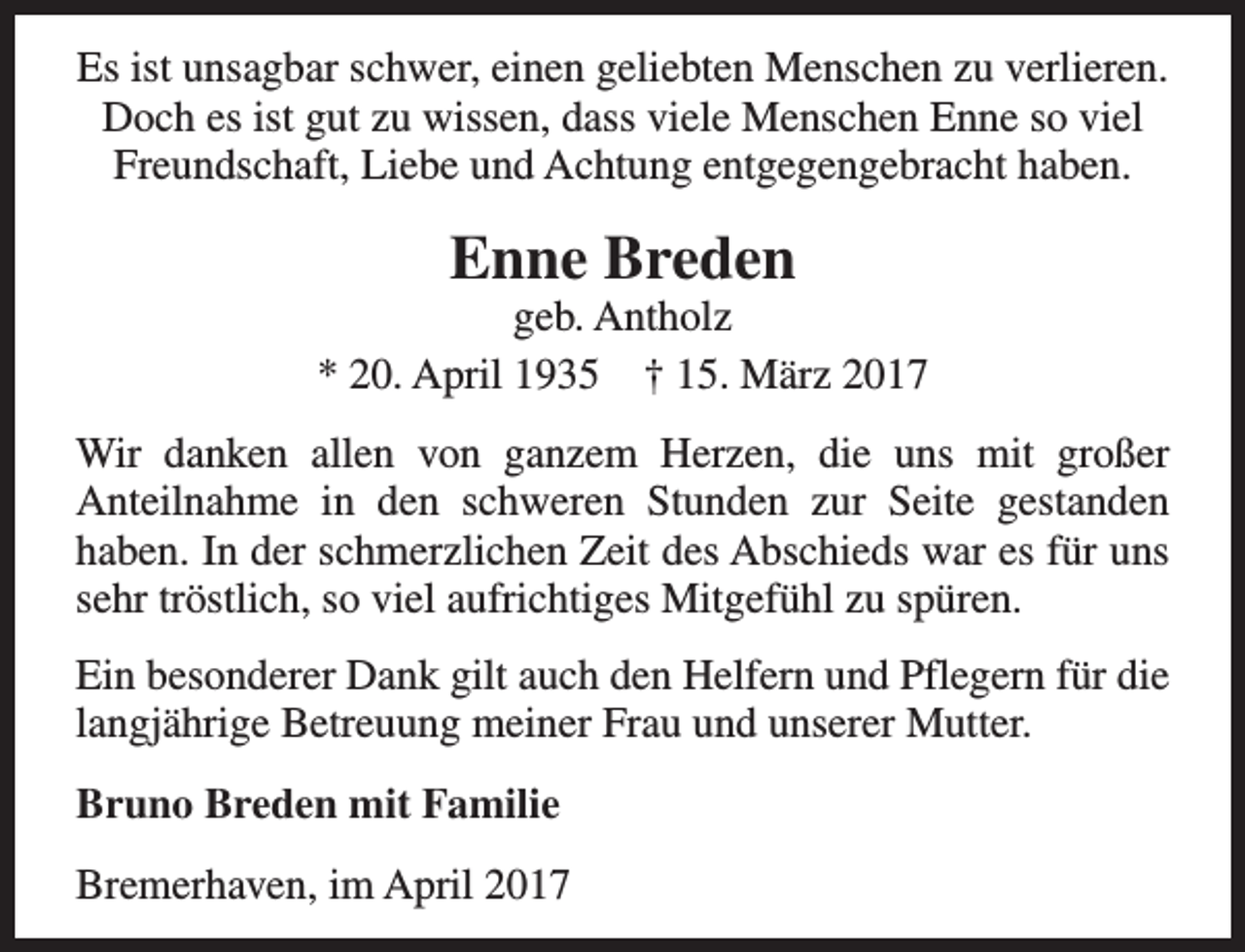 <p>Es ist unsagbar schwer, einen geliebten Menschen zu verlieren.<br />Doch es ist gut zu wissen, dass viele Menschen Enne so viel<br />Freundschaft, Liebe und Achtung entgegengebracht haben.</p><p>Enne Breden</p><p>geb. Antholz<br />* 20. April 1935 † 15. März 2017<br />Wir danken allen von ganzem Herzen, die uns mit großer<br />Anteilnahme in den schweren Stunden zur Seite gestanden<br />haben. In der schmerzlichen Zeit des Abschieds war es für uns<br />sehr tröstlich, so viel aufrichtiges Mitgefühl zu spüren.<br />Ein besonderer Dank gilt auch den Helfern und Pflegern für die<br />langjährige Betreuung meiner Frau und unserer Mutter.<br />Bruno Breden mit Familie<br />Bremerhaven, im April 2017</p>