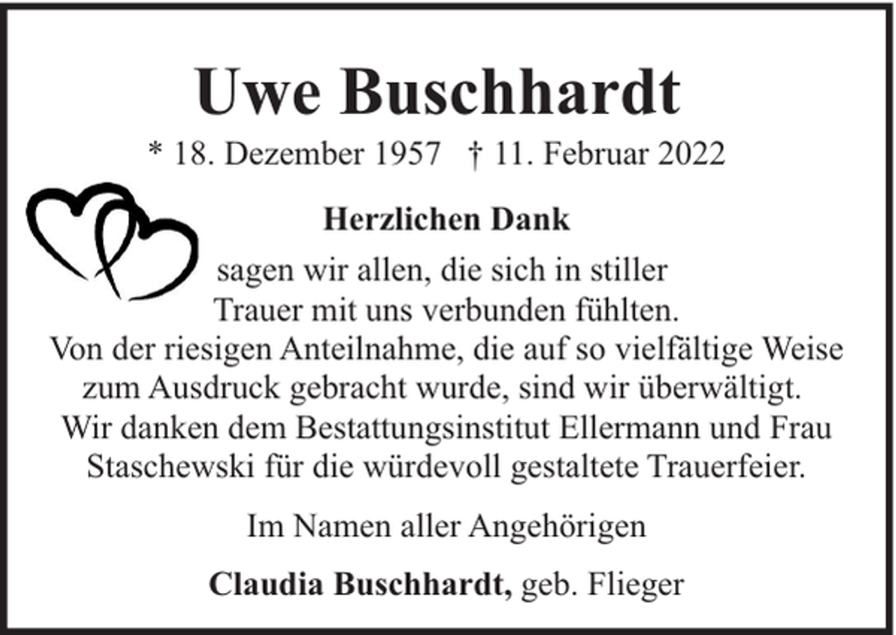 <p>Uwe Buschhardt</p><p>* 18. Dezember 1957 † 11. Februar 2022<br />Herzlichen Dank<br />sagen wir allen, die sich in stiller<br />Trauer mit uns verbunden fühlten.<br />Von der riesigen Anteilnahme, die auf so vielfältige Weise<br />zum Ausdruck gebracht wurde, sind wir überwältigt.<br />Wir danken dem Bestattungsinstitut Ellermann und Frau<br />Staschewski für die würdevoll gestaltete Trauerfeier.<br />Im Namen aller Angehörigen<br />Claudia Buschhardt, geb. Flieger</p>
