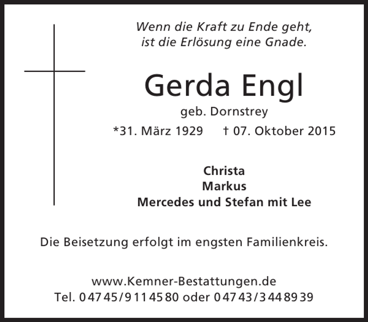 <p>Wenn die Kraft zu Ende geht,<br />ist die Erlösung eine Gnade.</p><p>Gerda Engl<br />geb. Dornstrey</p><p>*31. März 1929</p><p>† 07. Oktober 2015</p><p>Christa<br />Markus<br />Mercedes und Stefan mit Lee<br />Die Beisetzung erfolgt im engsten Familienkreis.<br />www.Kemner-Bestattungen.de<br />Tel. 0 47 45 / 9 11 45 80 oder 0 47 43 / 3 44 89 39</p>