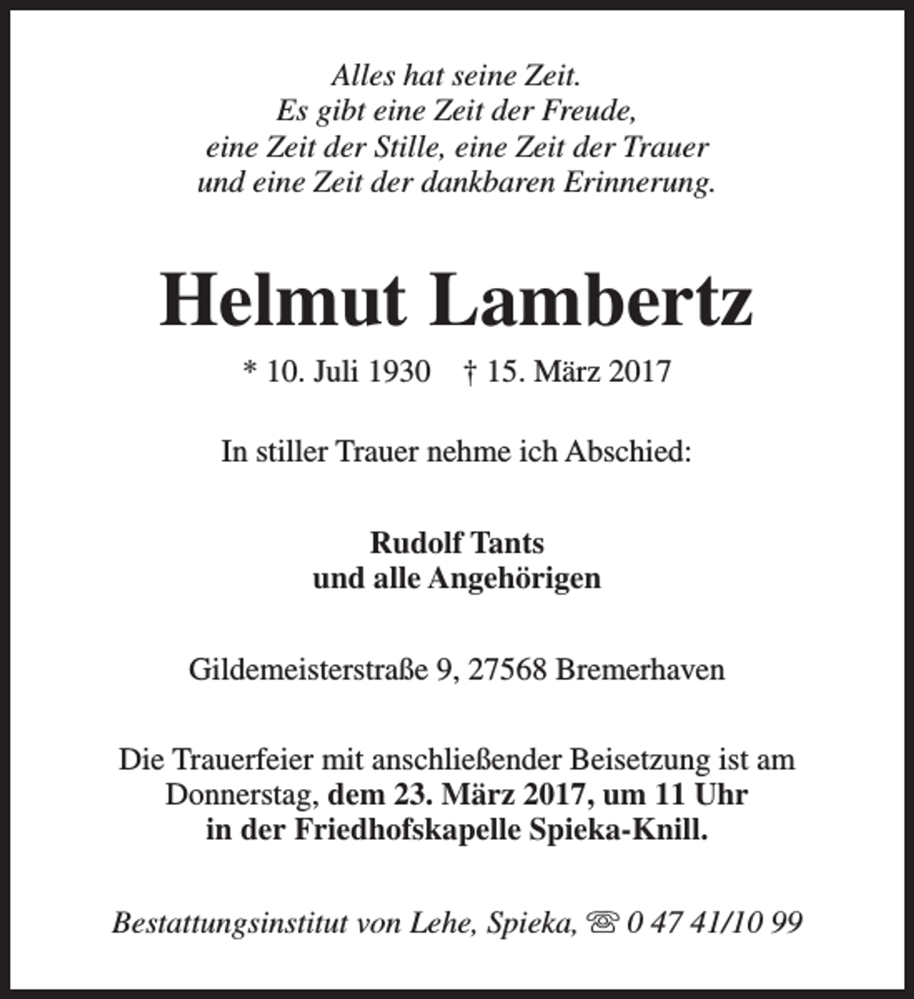 <p>Alles hat seine Zeit.<br />Es gibt eine Zeit der Freude,<br />eine Zeit der Stille, eine Zeit der Trauer<br />und eine Zeit der dankbaren Erinnerung.</p><p>Helmut Lambertz<br />* 10. Juli 1930</p><p>† 15. März 2017</p><p>In stiller Trauer nehme ich Abschied:<br />Rudolf Tants<br />und alle Angehörigen<br />Gildemeisterstraße 9, 27568 Bremerhaven<br />Die Trauerfeier mit anschließender Beisetzung ist am<br />Donnerstag, dem 23. März 2017, um 11 Uhr<br />in der Friedhofskapelle Spieka-Knill.<br />Bestattungsinstitut von Lehe, Spieka, s 0 47 41/10 99</p>