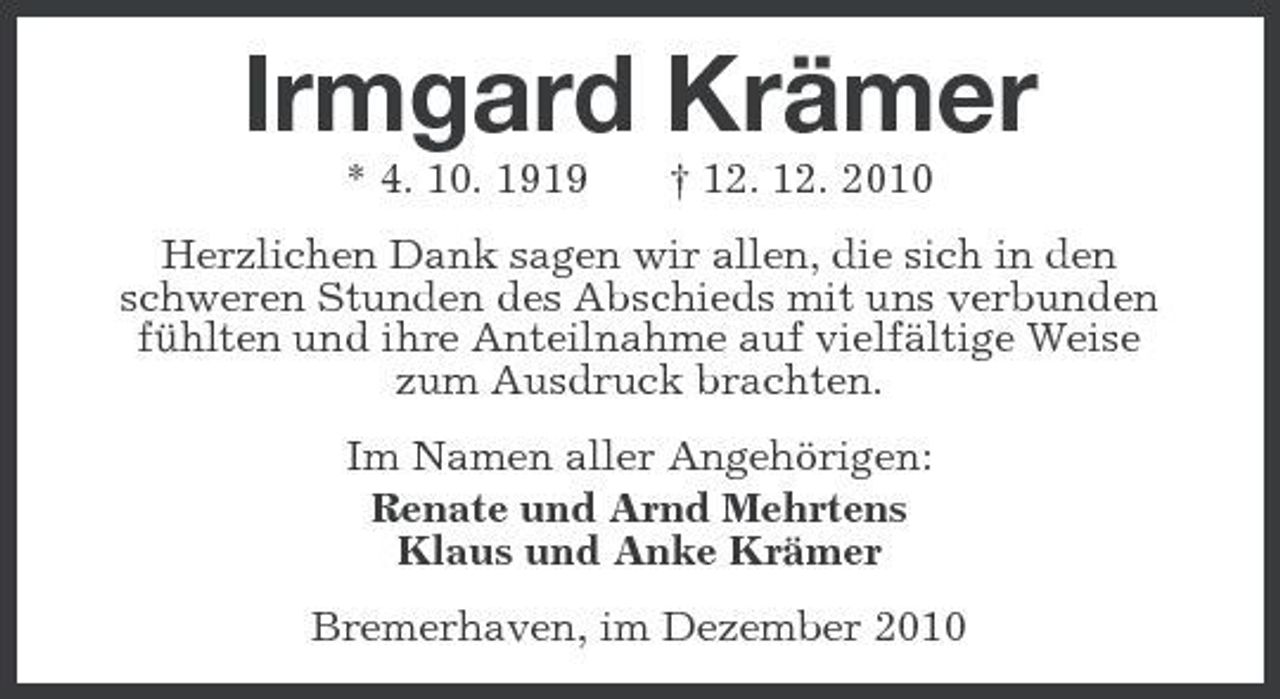 <p>Irmgard Krämer<br />* 4. 10. 1919 † 12. 12. 2010<br />Herzlichen Dank sagen wir allen, die sich in den<br />schweren Stunden des Abschieds mit uns verbunden fühlten und ihre Anteilnahme auf vielfältige Weise<br />zum Ausdruck brachten.<br />Im Namen aller Angehörigen:<br />Renate und Arnd Mehrtens<br />Klaus und Anke Krämer<br />Bremerhaven, im Dezember 2010</p>