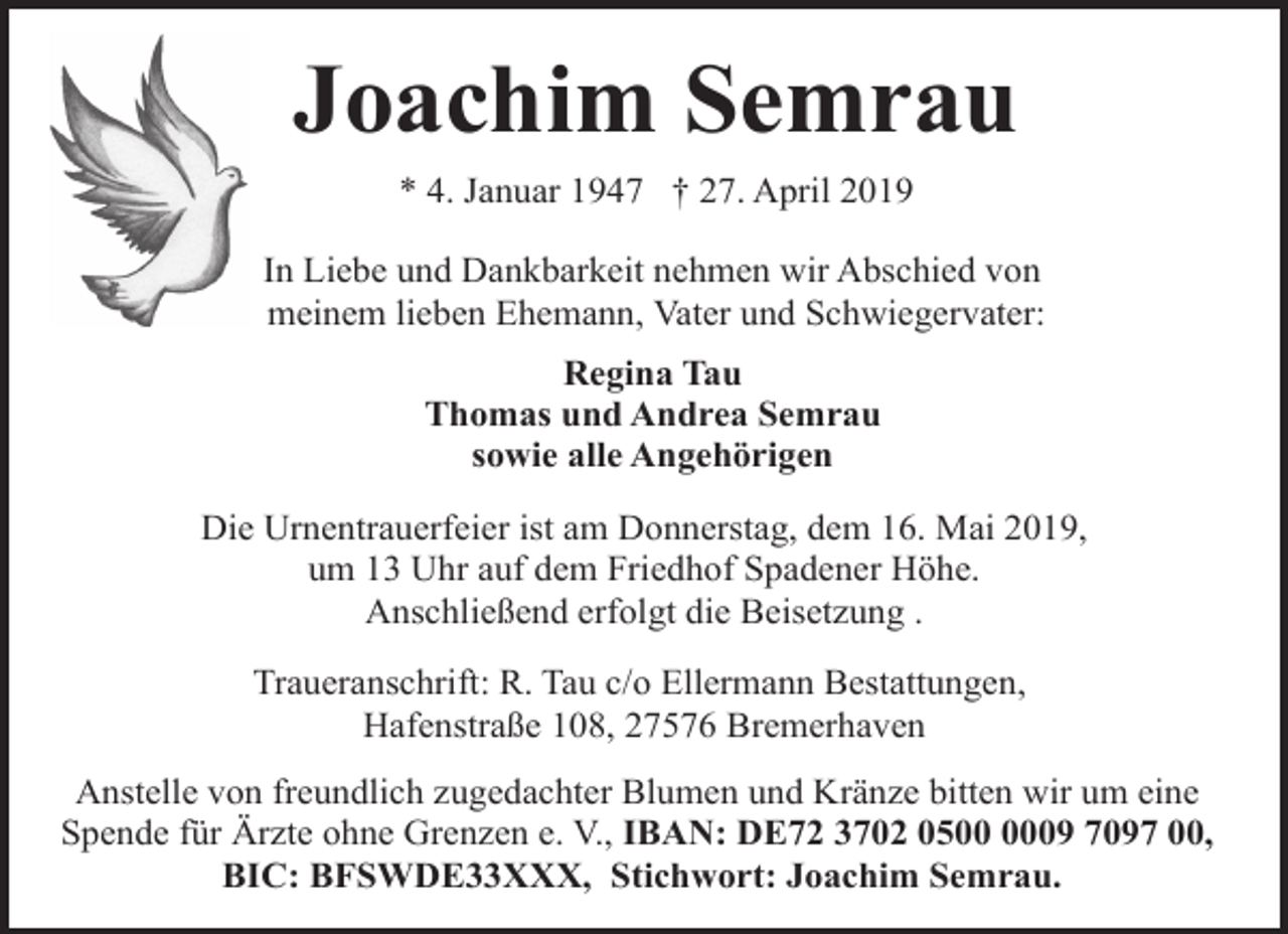 <p>Joachim Semrau<br />* 4. Januar 1947 † 27. April 2019<br />In Liebe und Dankbarkeit nehmen wir Abschied von<br />meinem lieben Ehemann, Vater und Schwiegervater:<br />Regina Tau<br />Thomas und Andrea Semrau<br />sowie alle Angehörigen<br />Die Urnentrauerfeier ist am Donnerstag, dem 16. Mai 2019,<br />um 13 Uhr auf dem Friedhof Spadener Höhe.<br />Anschließend erfolgt die Beisetzung .<br />Traueranschrift: R. Tau c/o Ellermann Bestattungen,<br />Hafenstraße 108, 27576 Bremerhaven<br />Anstelle von freundlich zugedachter Blumen und Kränze bitten wir um eine<br />Spende für Ärzte ohne Grenzen e. V., IBAN: DE72 3702 0509 7097 00,<br />BIC: BFSWDE33XXX, Stichwort: Joachim Semrau.</p>
