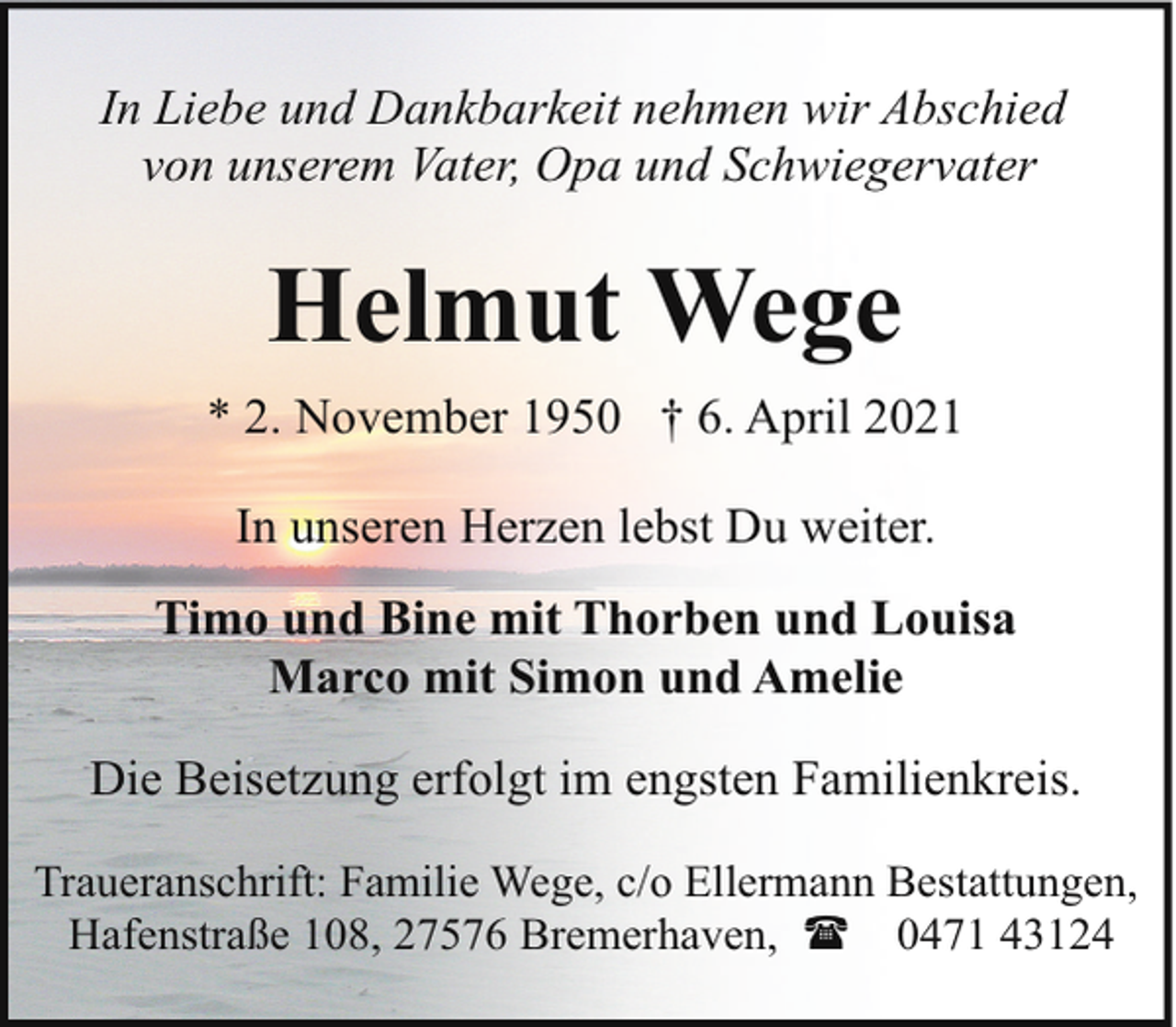 <p>In Liebe und Dankbarkeit nehmen wir Abschied<br />von unserem Vater, Opa und Schwiegervater</p><p>Helmut Wege<br />* 2. November 1950 † 6. April 2021<br />In unseren Herzen lebst Du weiter.<br />Timo und Bine mit Thorben und Louisa<br />Marco mit Simon und Amelie<br />Die Beisetzung erfolgt im engsten Familienkreis.<br />Traueranschrift: Familie Wege, c/o Ellermann Bestattungen,<br />Hafenstraße 108, 27576 Bremerhaven, ( 0471 43124</p>