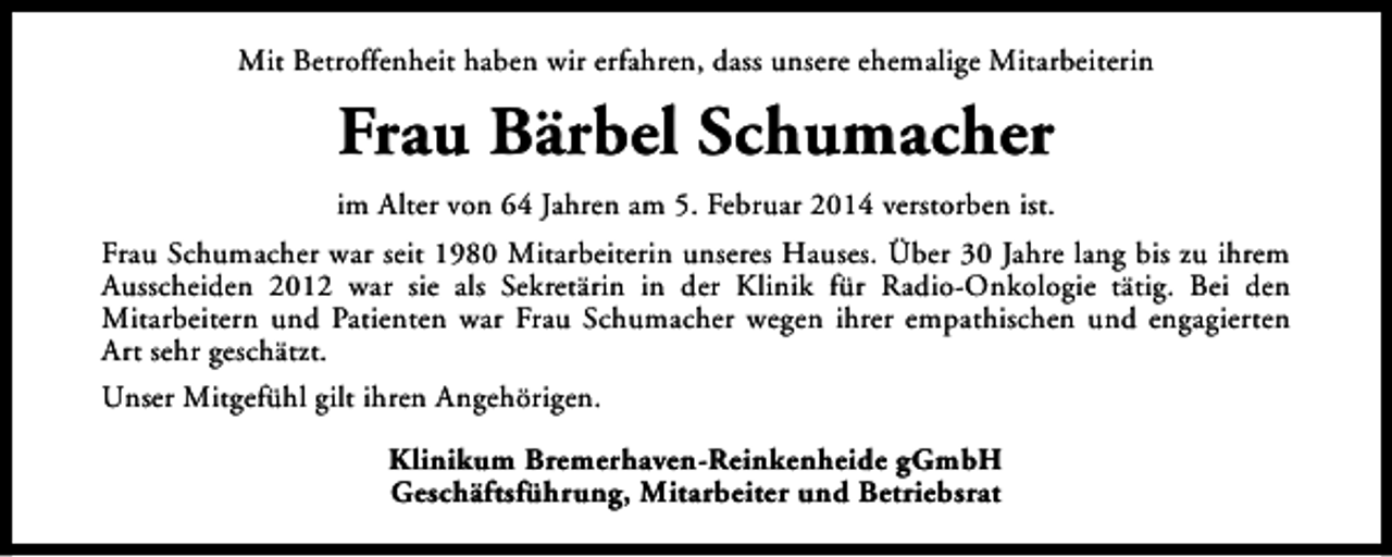 <p>Mit Betroffenheit haben wir erfahren, dass unsere ehemalige Mitarbeiterin</p><p>Frau Bärbel Schumacher<br />im Alter von 64 Jahren am 5. Februar 2014 verstorben ist.<br />Frau Schumacher war seit 1980 Mitarbeiterin unseres Hauses. Über 30 Jahre lang bis zu ihrem<br />Ausscheiden 2012 war sie als Sekretärin in der Klinik für Radio-Onkologie tätig. Bei den<br />Mitarbeitern und Patienten war Frau Schumacher wegen ihrer empathischen und engagierten<br />Art sehr geschätzt.<br />Unser Mitgefühl gilt ihren Angehörigen.<br />Klinikum Bremerhaven-Reinkenheide gGmbH<br />Geschäftsführung, Mitarbeiter und Betriebsrat</p>
