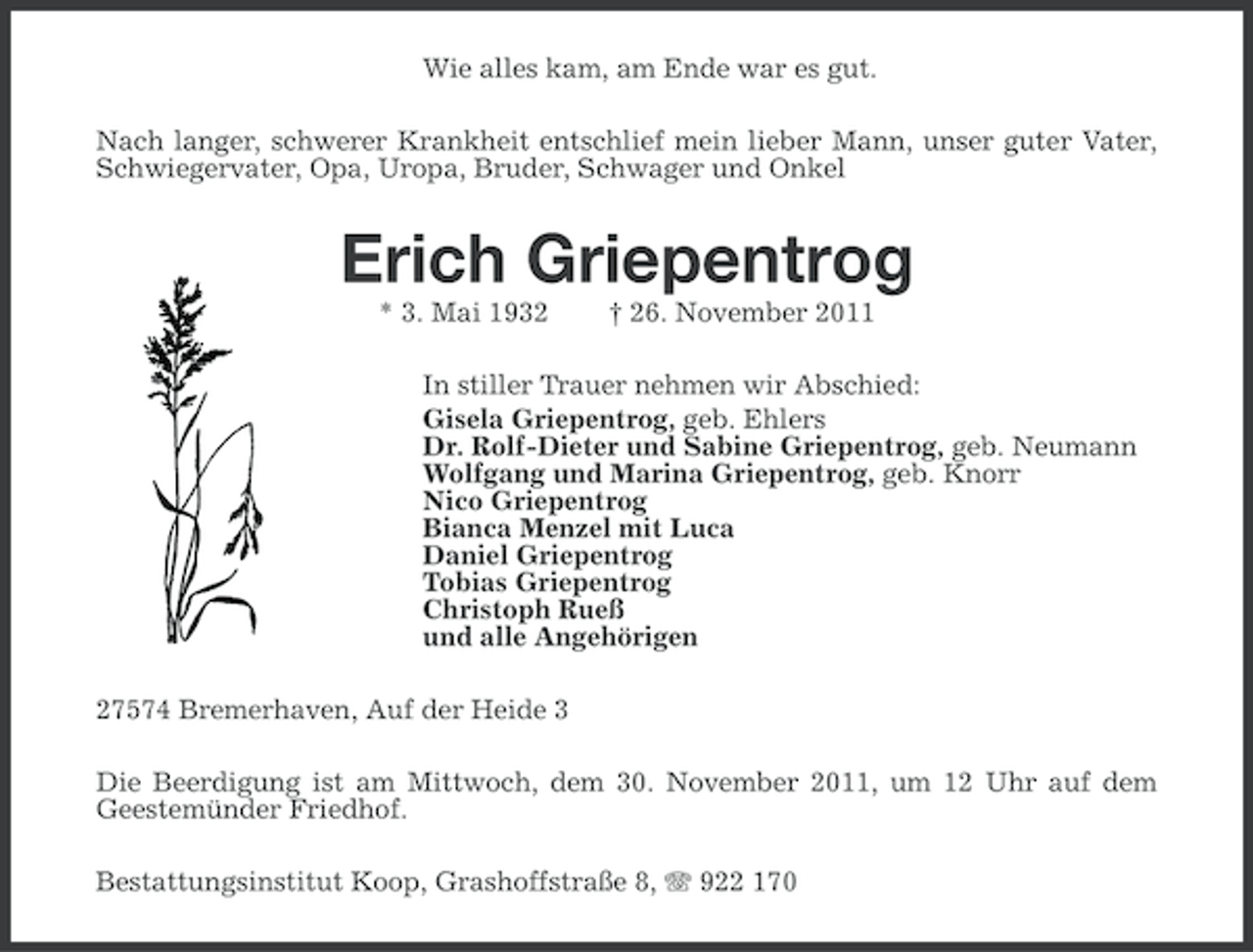 <p>Wie alles kam, am Ende war es gut.<br />Nach langer, schwerer Krankheit entschlief mein lieber Mann, unser guter Vater,<br />Schwiegervater, Opa, Uropa, Bruder, Schwager und Onkel</p><p>Erich Griepentrog<br />* 3. Mai 1932</p><p>† 26. November 2011</p><p>In stiller Trauer nehmen wir Abschied:<br />Gisela Griepentrog, geb. Ehlers<br />Dr. Rolf-Dieter und Sabine Griepentrog, geb. Neumann<br />Wolfgang und Marina Griepentrog, geb. Knorr<br />Nico Griepentrog<br />Bianca Menzel mit Luca<br />Daniel Griepentrog<br />Tobias Griepentrog<br />Christoph Rueß<br />und alle Angehörigen<br />27574 Bremerhaven, Auf der Heide 3<br />Die Beerdigung ist am Mittwoch, dem 30. November 2011, um 12 Uhr auf dem<br />Geestemünder Friedhof.<br />Bestattungsinstitut Koop, Grashoffstraße 8, 922 170</p>