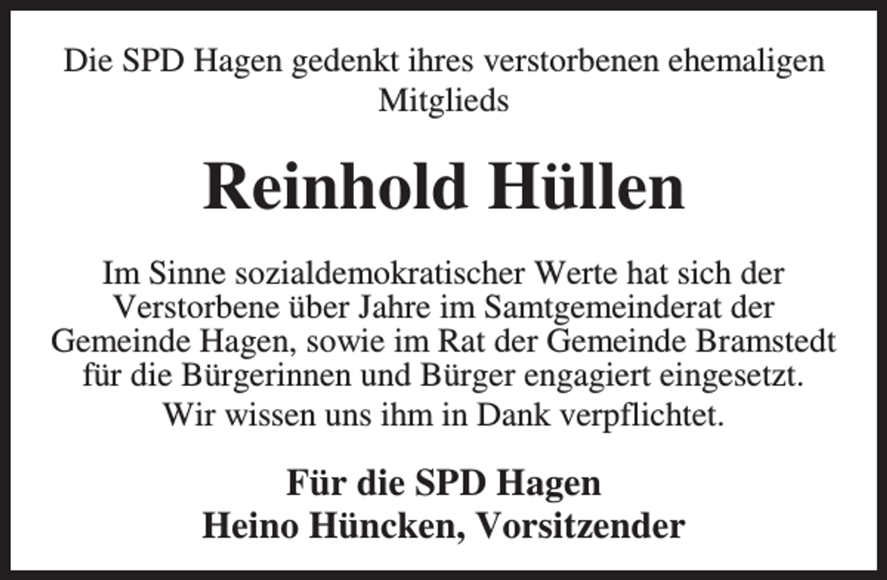<p>Die SPD Hagen gedenkt ihres verstorbenen ehemaligen<br />Mitglieds</p><p>Reinhold Hüllen<br />Im Sinne sozialdemokratischer Werte hat sich der<br />Verstorbene über Jahre im Samtgemeinderat der<br />Gemeinde Hagen, sowie im Rat der Gemeinde Bramstedt<br />für die Bürgerinnen und Bürger engagiert eingesetzt.<br />Wir wissen uns ihm in Dank verpflichtet.</p><p>Für die SPD Hagen<br />Heino Hüncken, Vorsitzender</p>