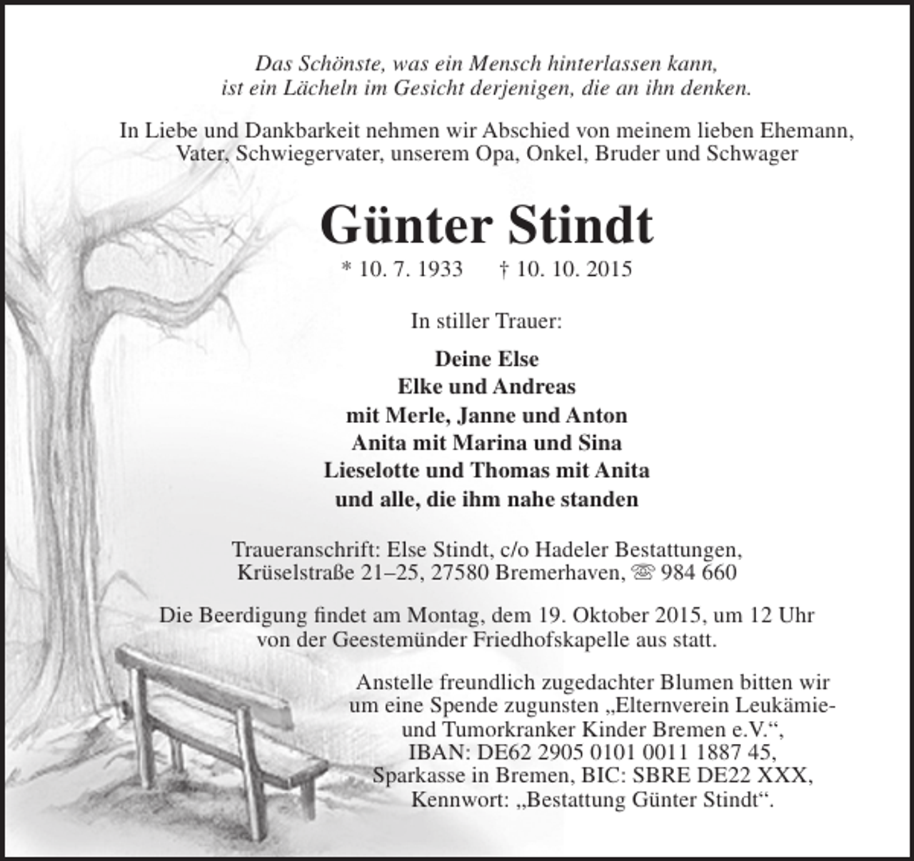 <p>Das Schönste, was ein Mensch hinterlassen kann,<br />ist ein Lächeln im Gesicht derjenigen, die an ihn denken.<br />In Liebe und Dankbarkeit nehmen wir Abschied von meinem lieben Ehemann,<br />Vater, Schwiegervater, unserem Opa, Onkel, Bruder und Schwager</p><p>Günter Stindt<br />* 10. 7. 1933</p><p>† 10. 10. 2015</p><p>In stiller Trauer:<br />Deine Else<br />Elke und Andreas<br />mit Merle, Janne und Anton<br />Anita mit Marina und Sina<br />Lieselotte und Thomas mit Anita<br />und alle, die ihm nahe standen<br />Traueranschrift: Else Stindt, c/o Hadeler Bestattungen,<br />Krüselstraße 21–25, 27580 Bremerhaven,  984 660<br />Die Beerdigung findet am Montag, dem 19. Oktober 2015, um 12 Uhr<br />von der Geestemünder Friedhofskapelle aus statt.<br />Anstelle freundlich zugedachter Blumen bitten wir<br />um eine Spende zugunsten „Elternverein Leukämieund Tumorkranker Kinder Bremen e.V.“,<br />IBAN: DE6905 0101 001887 45,<br />Sparkasse in Bremen, BIC: SBRE DE22 XXX,<br />Kennwort: „Bestattung Günter Stindt“.</p>