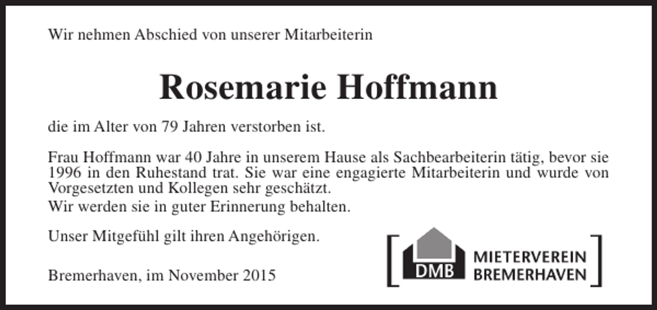 <p>Wir nehmen Abschied von unserer Mitarbeiterin</p><p>Rosemarie Hoffmann<br />die im Alter von 79 Jahren verstorben ist.<br />Frau Hoffmann war 40 Jahre in unserem Hause als Sachbearbeiterin tätig, bevor sie<br />1996 in den Ruhestand trat. Sie war eine engagierte Mitarbeiterin und wurde von<br />Vorgesetzten und Kollegen sehr geschätzt.<br />Wir werden sie in guter Erinnerung behalten.<br />Unser Mitgefühl gilt ihren Angehörigen.<br />Bremerhaven, im November 2015</p>