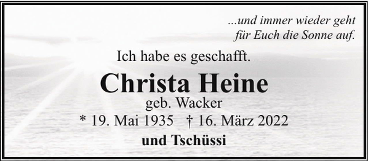 <p>...und immer wieder geht<br />für Euch die Sonne auf.</p><p>Ich habe es geschafft.</p><p>Christa Heine</p><p>geb. Wacker<br />* 19. Mai 1935 † 16. März 2022<br />und Tschüssi</p>