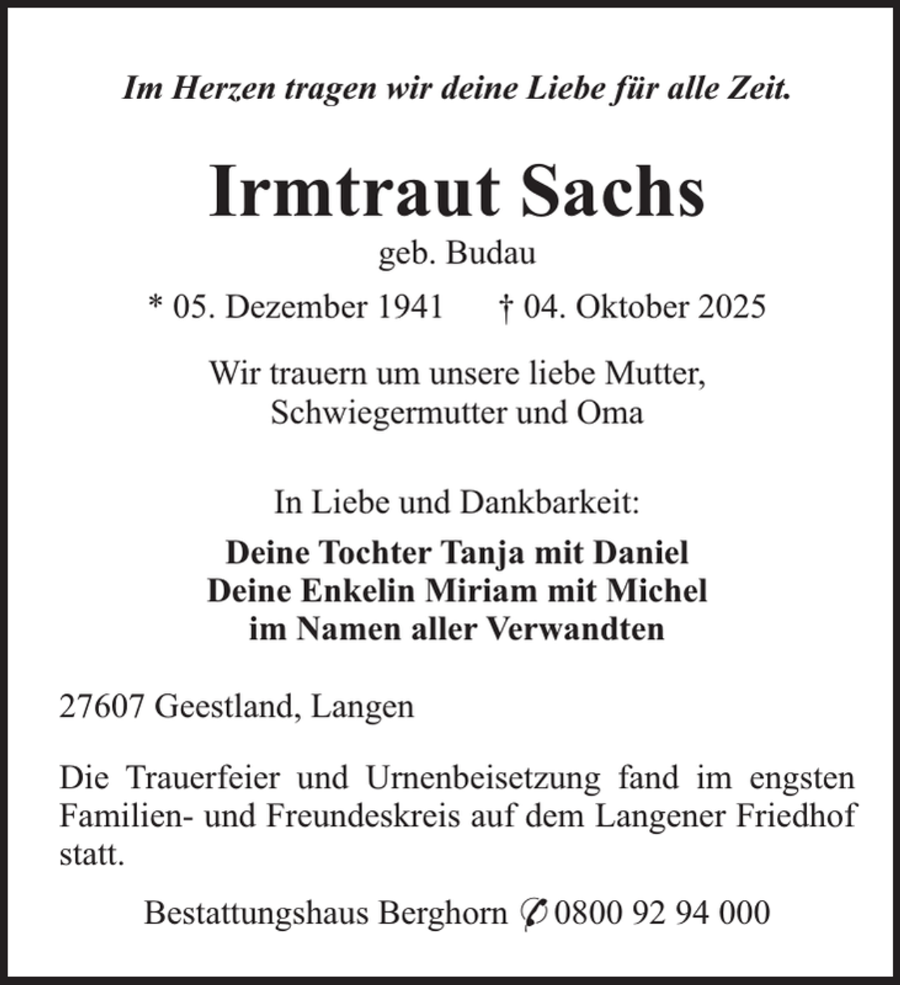 <p>Im Herzen tragen wir deine Liebe für alle Zeit.</p><p>Irmtraut Sachs<br />geb. Budau</p><p>* 05. Dezember 1941</p><p>† 04. Oktober 2025</p><p>Wir trauern um unsere liebe Mutter,<br />Schwiegermutter und Oma<br />In Liebe und Dankbarkeit:<br />Deine Tochter Tanja mit Daniel<br />Deine Enkelin Miriam mit Michel<br />im Namen aller Verwandten<br />27607 Geestland, Langen<br />Die Trauerfeier und Urnenbeisetzung fand im engsten<br />Familien- und Freundeskreis auf dem Langener Friedhof<br />statt.<br />Bestattungshaus Berghorn * 0800 92 94 000</p>