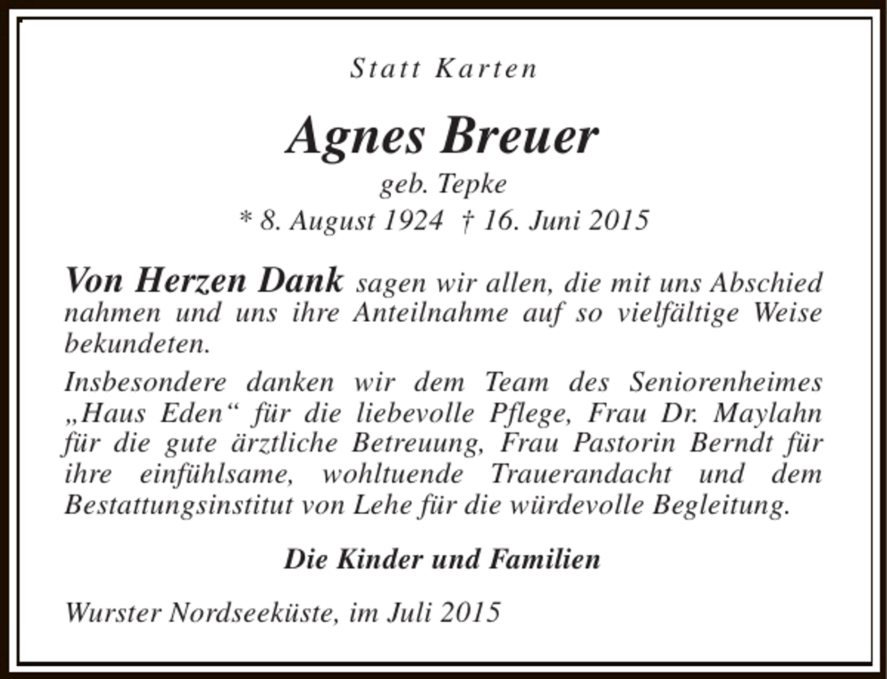 <p>Statt Karten</p><p>Agnes Breuer</p><p>geb. Tepke<br />* 8. August 1924 † 16. Juni 2015</p><p>Von Herzen Dank sagen wir allen, die mit uns Abschied<br />nahmen und uns ihre Anteilnahme auf so vielfältige Weise<br />bekundeten.<br />Insbesondere danken wir dem Team des Seniorenheimes<br />„Haus Eden“ für die liebevolle Pflege, Frau Dr. Maylahn<br />für die gute ärztliche Betreuung, Frau Pastorin Berndt für<br />ihre einfühlsame, wohltuende Trauerandacht und dem<br />Bestattungsinstitut von Lehe für die würdevolle Begleitung.<br />Die Kinder und Familien<br />Wurster Nordseeküste, im Juli 2015</p>