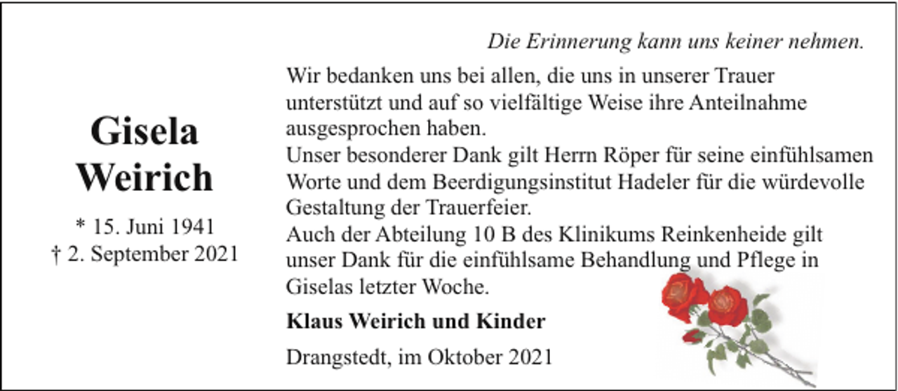 <p>Die Erinnerung kann uns keiner nehmen.</p><p>Gisela<br />Weirich<br />* 15. Juni 1941<br />† 2. September 2021</p><p>Wir bedanken uns bei allen, die uns in unserer Trauer<br />unterstützt und auf so vielfältige Weise ihre Anteilnahme<br />ausgesprochen haben.<br />Unser besonderer Dank gilt Herrn Röper für seine einfühlsamen<br />Worte und dem Beerdigungsinstitut Hadeler für die würdevolle<br />Gestaltung der Trauerfeier.<br />Auch der Abteilung 10 B des Klinikums Reinkenheide gilt<br />unser Dank für die einfühlsame Behandlung und Pflege in<br />Giselas letzter Woche.<br />Klaus Weirich und Kinder<br />Drangstedt, im Oktober 2021</p>