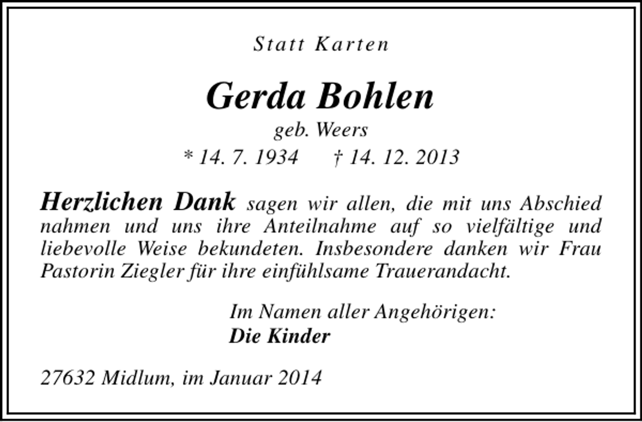 <p>Statt Karten</p><p>Gerda Bohlen</p><p>geb. Weers<br />* 14. 7. 1934<br />† 14. 12. 2013</p><p>Herzlichen Dank sagen wir allen, die mit uns Abschied<br />nahmen und uns ihre Anteilnahme auf so vielfältige und<br />liebevolle Weise bekundeten. Insbesondere danken wir Frau<br />Pastorin Ziegler für ihre einfühlsame Trauerandacht.<br />Im Namen aller Angehörigen:<br />Die Kinder<br />27632 Midlum, im Januar 2014</p>