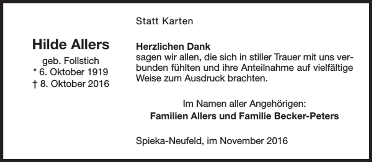 <p>Statt Karten</p><p>Hilde Allers<br />geb. Follstich<br />* 6. Oktober 1919<br />† 8. Oktober 2016</p><p>Herzlichen Dank<br />sagen wir allen, die sich in stiller Trauer mit uns verbunden fühlten und ihre Anteilnahme auf vielfältige<br />Weise zum Ausdruck brachten.<br />Im Namen aller Angehörigen:<br />Familien Allers und Familie Becker-Peters<br />Spieka-Neufeld, im November 2016</p>
