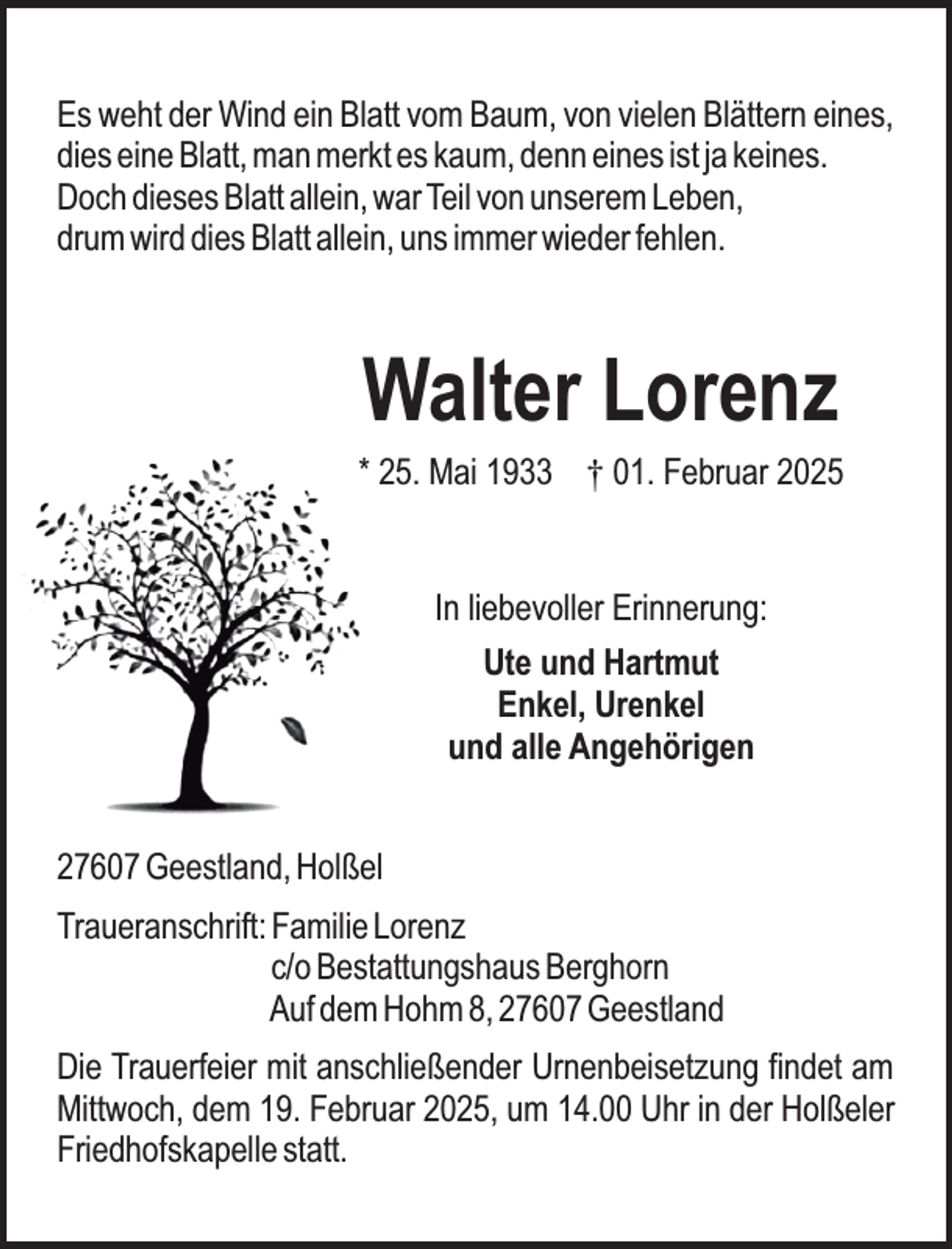 <p>Es weht der Wind ein Blatt vom Baum, von vielen Blättern eines,<br />dies eine Blatt, man merkt es kaum, denn eines ist ja keines.<br />Doch dieses Blatt allein, war Teil von unserem Leben,<br />drum wird dies Blatt allein, uns immer wieder fehlen.</p><p>Walter Lorenz</p><p>* 25. Mai 1933 † 01. Februar 2025<br />In liebevoller Erinnerung:<br />Ute und Hartmut<br />Enkel, Urenkel<br />und alle Angehörigen<br />27607 Geestland, Holßel<br />Traueranschrift: Familie Lorenz<br />c/o Bestattungshaus Berghorn<br />Auf dem Hohm 8, 27607 Geestland<br />Die Trauerfeier mit anschließender Urnenbeisetzung findet am<br />Mittwoch, dem 19. Februar 2025, um 14.00 Uhr in der Holßeler<br />Friedhofskapelle statt.</p>