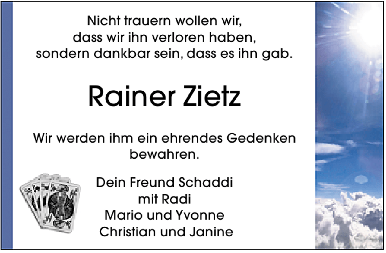 <p>Nicht trauern wollen wir,<br />dass wir ihn verloren haben,<br />sondern dankbar sein, dass es ihn gab.</p>
<p>Rainer Zietz<br />Wir werden ihm ein ehrendes Gedenken<br />bewahren.<br />Dein Freund Schaddi<br />mit Radi<br />Mario und Yvonne<br />Christian und Janine</p>
