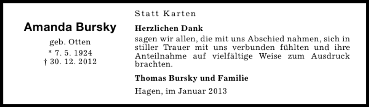 <p>S t a t t K a rt e n</p><p>Amanda Bursky<br />geb. Otten<br />* 7. 5. 1924<br />† 30. 12. 2012</p><p>Herzlichen Dank<br />sagen wir allen, die mit uns Abschied nahmen, sich in<br />stiller Trauer mit uns verbunden fühlten und ihre<br />Anteilnahme auf vielfältige Weise zum Ausdruck<br />brachten.<br />Thomas Bursky und Familie<br />Hagen, im Januar 2013</p>