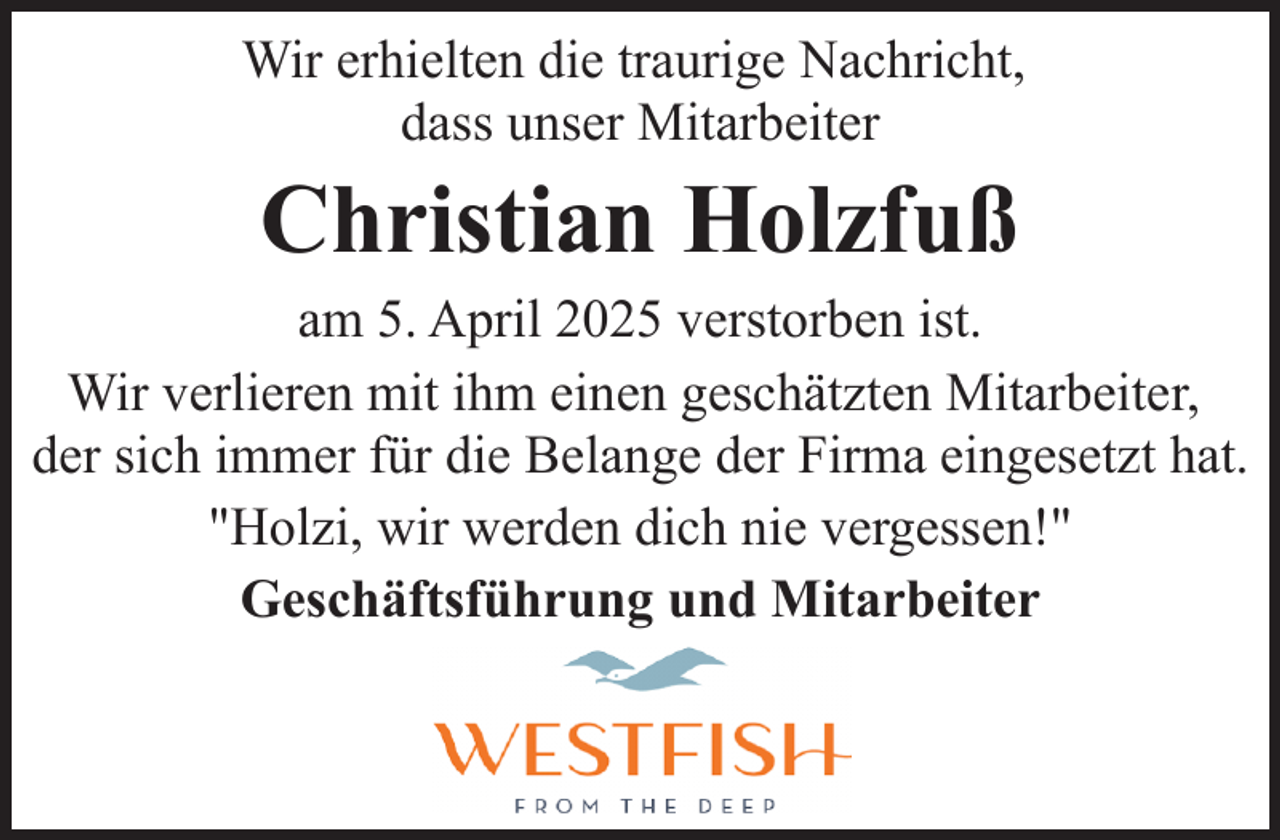 <p>Wir erhielten die traurige Nachricht,<br />dass unser Mitarbeiter</p><p>Christian Holzfuß</p><p>am 5. April 2025 verstorben ist.<br />Wir verlieren mit ihm einen geschätzten Mitarbeiter,<br />der sich immer für die Belange der Firma eingesetzt hat.<br />"Holzi, wir werden dich nie vergessen!"<br />Geschäftsführung und Mitarbeiter</p>