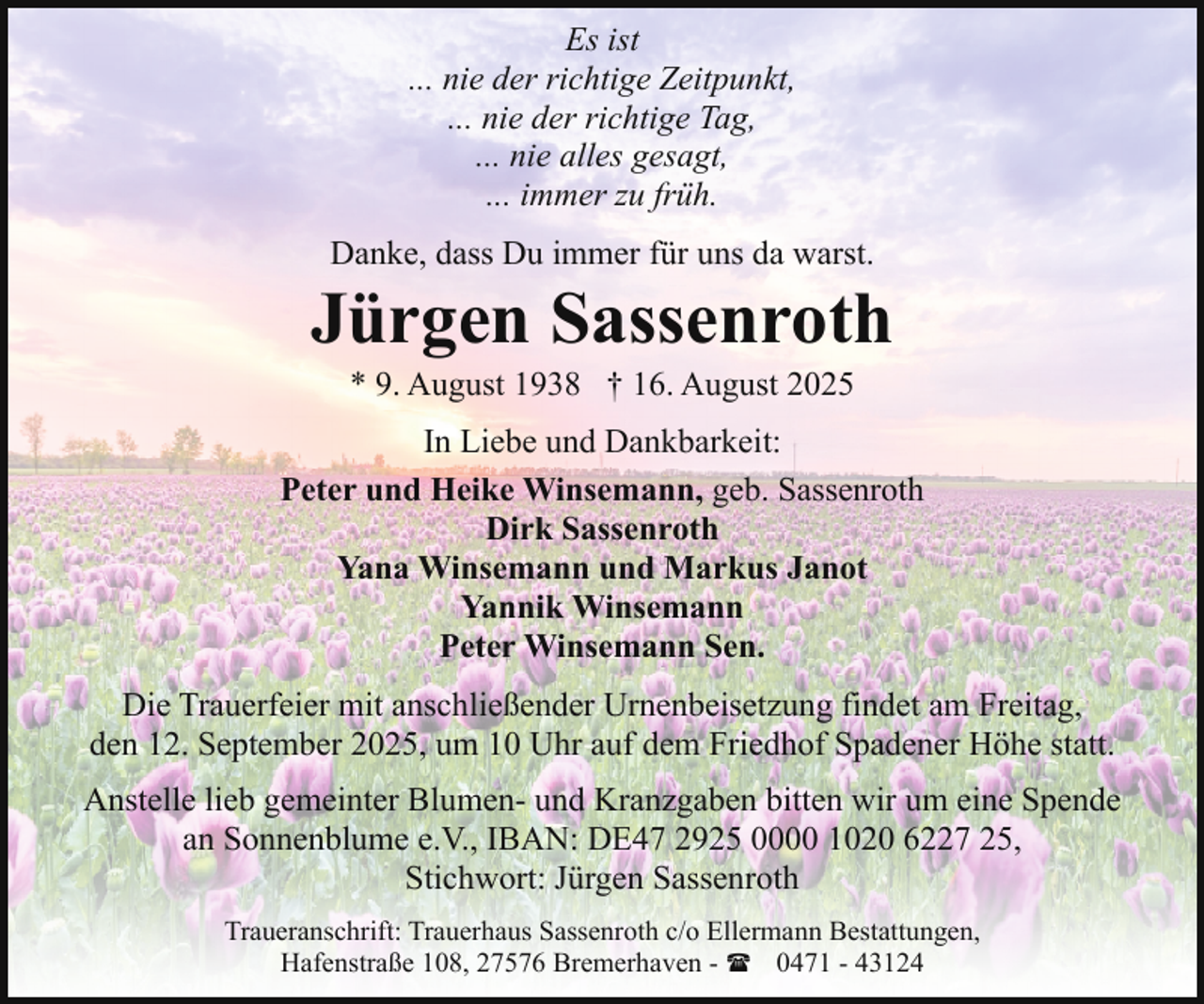 <p>Es ist<br />... nie der richtige Zeitpunkt,<br />... nie der richtige Tag,<br />... nie alles gesagt,<br />... immer zu früh.<br />Danke, dass Du immer für uns da warst.</p><p>Jürgen Sassenroth<br />* 9. August 1938 † 16. August 2025</p><p>In Liebe und Dankbarkeit:<br />Peter und Heike Winsemann, geb. Sassenroth<br />Dirk Sassenroth<br />Yana Winsemann und Markus Janot<br />Yannik Winsemann<br />Peter Winsemann Sen.<br />Die Trauerfeier mit anschließender Urnenbeisetzung findet am Freitag,<br />den 12. September 2025, um 10 Uhr auf dem Friedhof Spadener Höhe statt.<br />Anstelle lieb gemeinter Blumen- und Kranzgaben bitten wir um eine Spende<br />an Sonnenblume e.V., IBAN: DE47 2925 0000 1020 6227 25,<br />Stichwort: Jürgen Sassenroth<br />Traueranschrift: Trauerhaus Sassenroth c/o Ellermann Bestattungen,<br />Hafenstraße 108, 27576 Bremerhaven - ( 0471 - 43124</p>