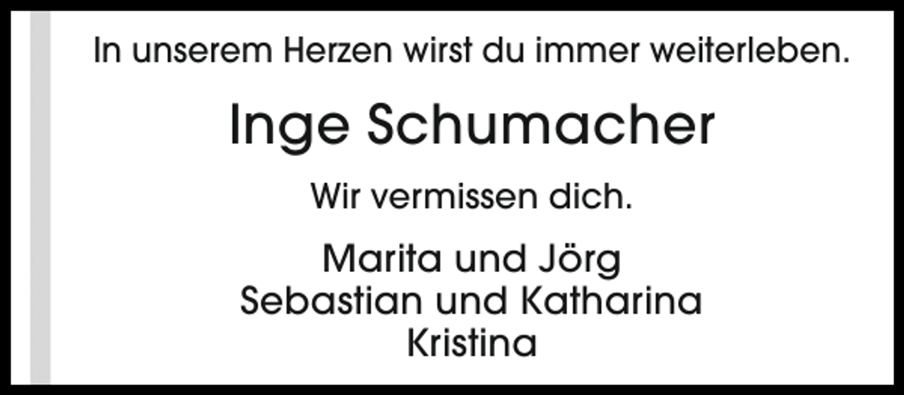 <p>In unserem Herzen wirst du immer weiterleben.</p><p>Inge Schumacher<br />Wir vermissen dich.</p><p>Marita und Jörg<br />Sebastian und Katharina<br />Kristina</p>