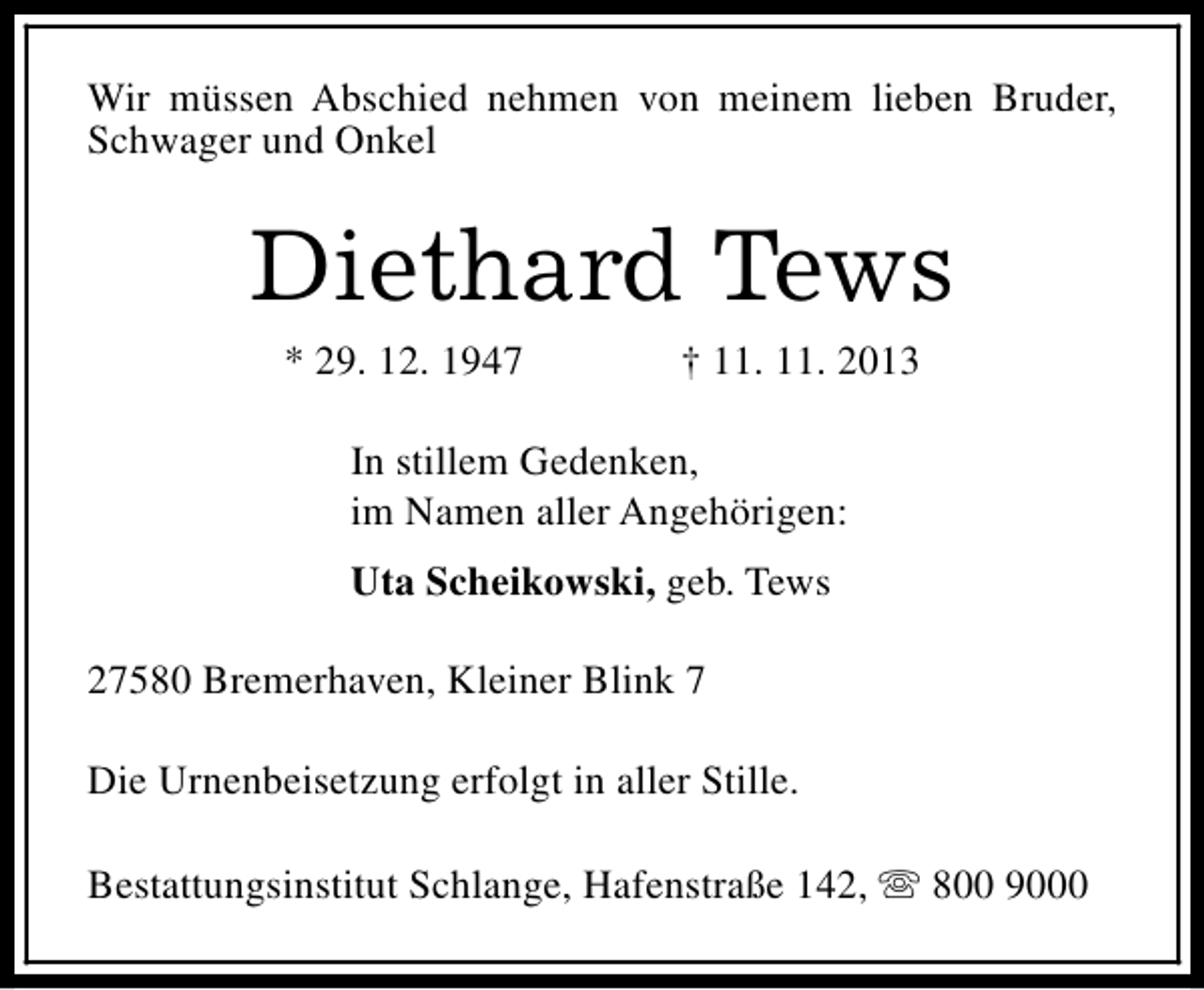<p>Wir müssen Abschied nehmen von meinem lieben Bruder,<br />Schwager und Onkel</p><p>Diethard Tews<br />* 29. 12. 1947</p><p>† 11. 11. 2013</p><p>In stillem Gedenken,<br />im Namen aller Angehörigen:<br />Uta Scheikowski, geb. Tews<br />27580 Bremerhaven, Kleiner Blink 7<br />Die Urnenbeisetzung erfolgt in aller Stille.<br />Bestattungsinstitut Schlange, Hafenstraße 142, s 800 9000</p>