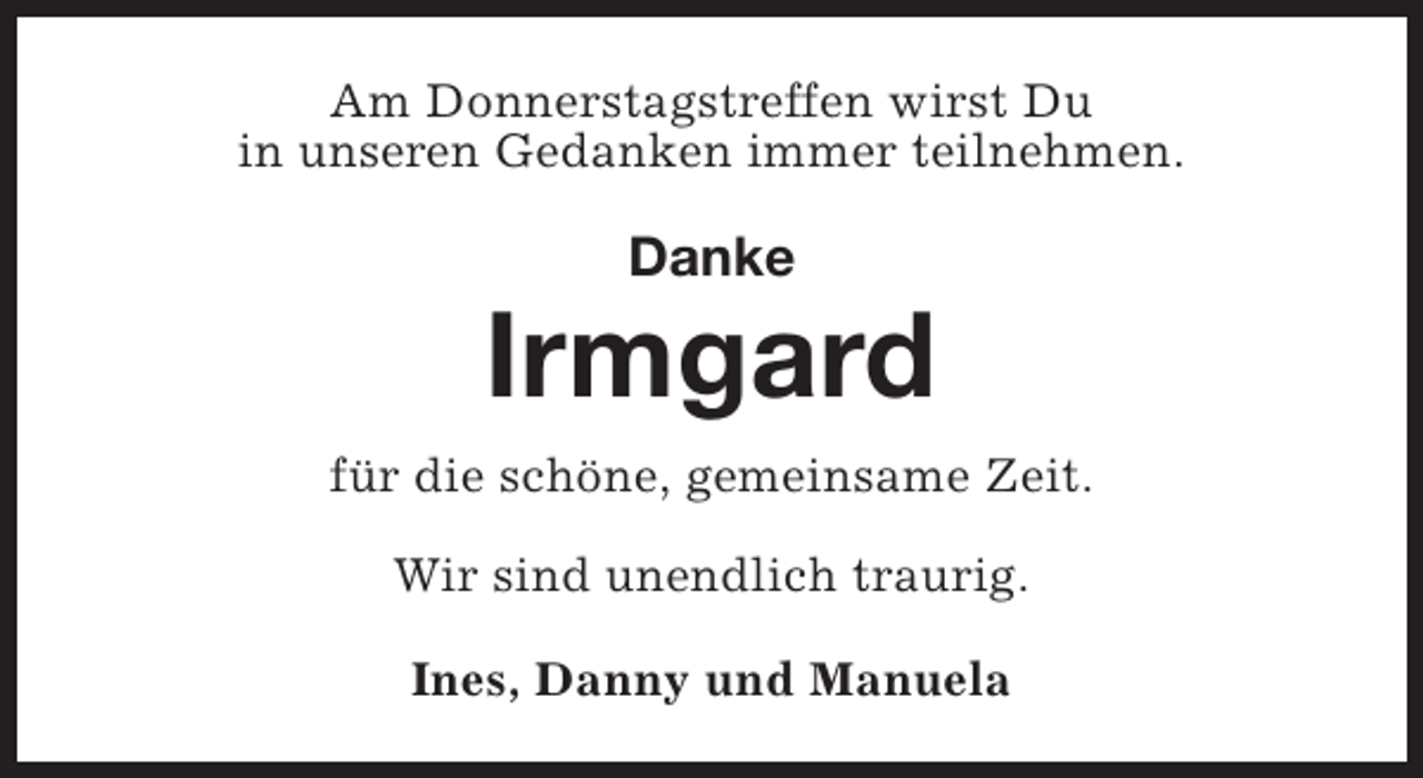 <p>Am Donnerstagstreffen wirst Du<br />in unseren Gedanken immer teilnehmen.</p><p>Danke</p><p>Irmgard<br />für die schöne, gemeinsame Zeit.<br />Wir sind unendlich traurig.<br />Ines, Danny und Manuela</p>