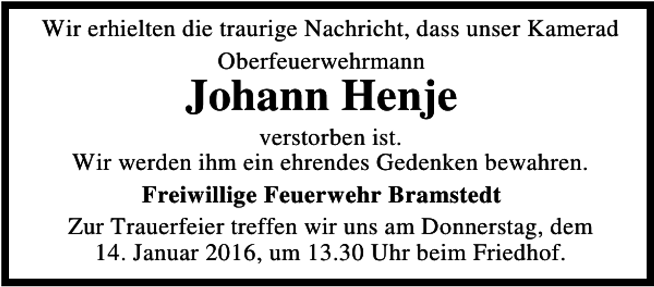 <p>Wir erhielten die traurige Nachricht, dass unser Kamerad<br />Oberfeuerwehrmann</p><p>Johann Henje</p><p>verstorben ist.<br />Wir werden ihm ein ehrendes Gedenken bewahren.<br />Freiwillige Feuerwehr Bramstedt<br />Zur Trauerfeier treffen wir uns am Donnerstag, dem<br />14. Januar 2016, um 13.30 Uhr beim Friedhof.</p>