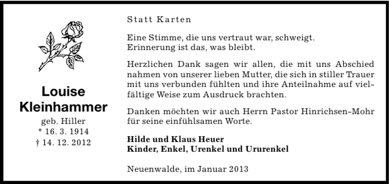 <p>S t a t t K a rt e n<br />Eine Stimme, die uns vertraut war, schweigt.<br />Erinnerung ist das, was bleibt.</p><p>Louise<br />Kleinhammer<br />geb. Hiller<br />* 16. 3. 1914<br />† 14. 12. 2012</p><p>Herzlichen Dank sagen wir allen, die mit uns Abschied<br />nahmen von unserer lieben Mutter, die sich in stiller Trauer<br />mit uns verbunden fühlten und ihre Anteilnahme auf vielfältige Weise zum Ausdruck brachten.<br />Danken möchten wir auch Herrn Pastor Hinrichsen-Mohr<br />für seine einfühlsamen Worte.<br />Hilde und Klaus Heuer<br />Kinder, Enkel, Urenkel und Ururenkel<br />Neuenwalde, im Januar 2013</p>