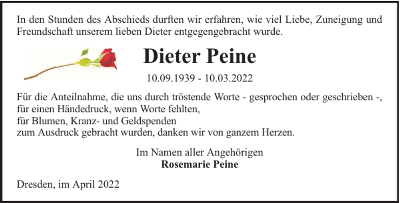 <p>In den Stunden des Abschieds durften wir erfahren, wie viel Liebe, Zuneigung und<br />Freundschaft unserem lieben Dieter entgegengebracht wurde.</p><p>Dieter Peine<br />10.09.1939 - 10.03.2022<br />Für die Anteilnahme, die uns durch tröstende Worte - gesprochen oder geschrieben -,<br />für einen Händedruck, wenn Worte fehlten,<br />für Blumen, Kranz- und Geldspenden<br />zum Ausdruck gebracht wurden, danken wir von ganzem Herzen.<br />Im Namen aller Angehörigen<br />Rosemarie Peine<br />Dresden, im April 2022</p>