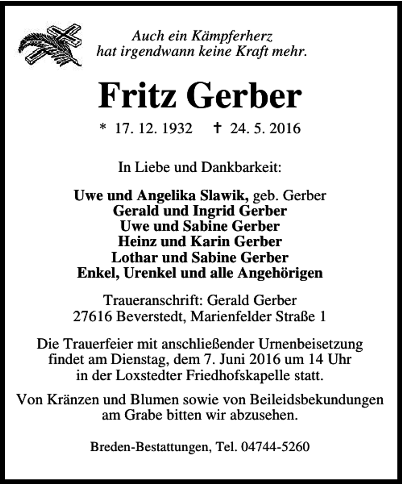 <p>Auch ein Kämpferherz<br />hat irgendwann keine Kraft mehr.</p><p>Fritz Gerber<br />* 17. 12. 1932</p><p>B 24. 5. 2016</p><p>In Liebe und Dankbarkeit:<br />Uwe und Angelika Slawik, geb. Gerber<br />Gerald und Ingrid Gerber<br />Uwe und Sabine Gerber<br />Heinz und Karin Gerber<br />Lothar und Sabine Gerber<br />Enkel, Urenkel und alle Angehörigen<br />Traueranschrift: Gerald Gerber<br />27616 Beverstedt, Marienfelder Straße 1<br />Die Trauerfeier mit anschließender Urnenbeisetzung<br />findet am Dienstag, dem 7. Juni 2016 um 14 Uhr<br />in der Loxstedter Friedhofskapelle statt.<br />Von Kränzen und Blumen sowie von Beileidsbekundungen<br />am Grabe bitten wir abzusehen.<br />Breden-Bestattungen, Tel. 04744-5260</p>