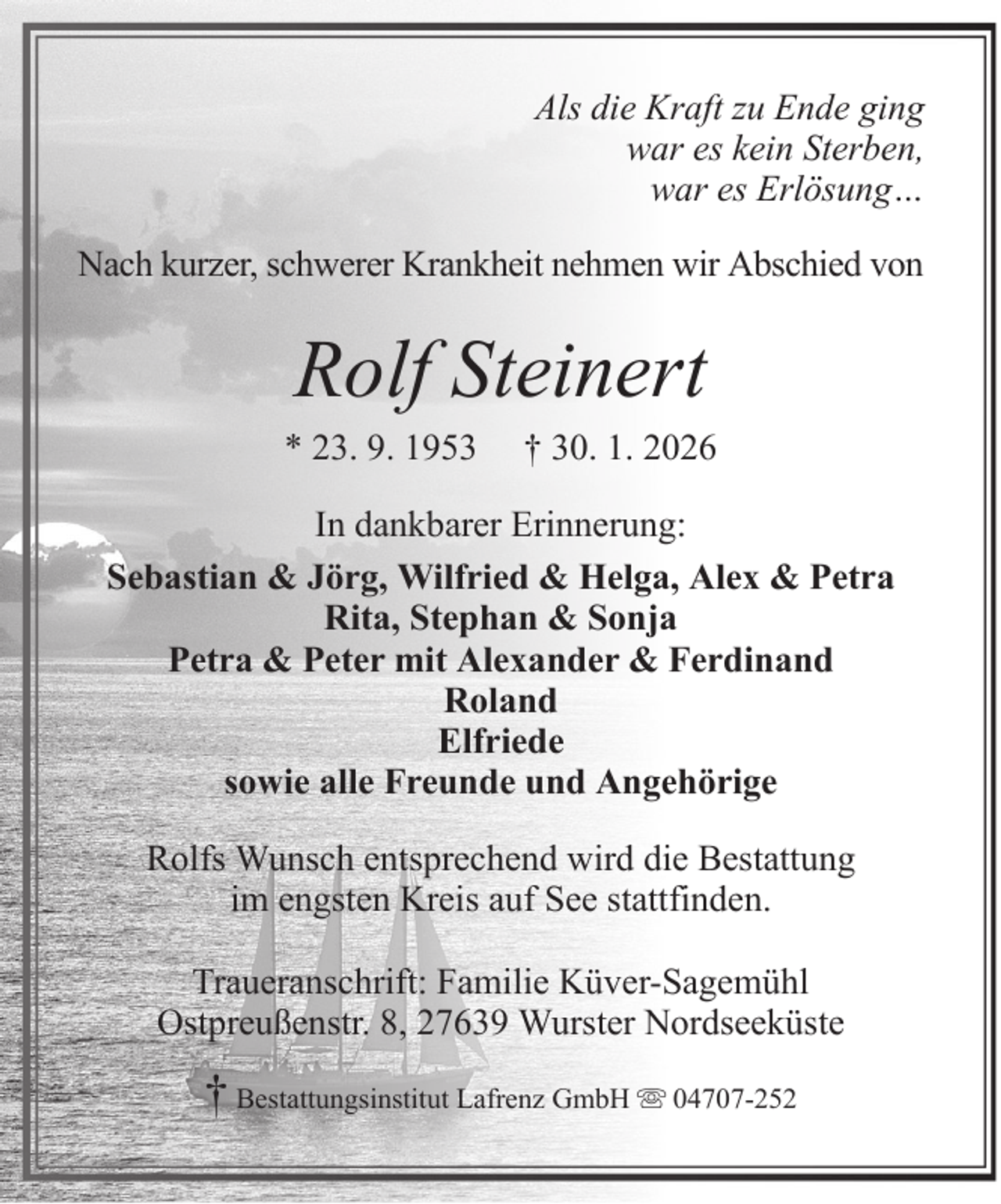 <p>Als die Kraft zu Ende ging<br />war es kein Sterben,<br />war es Erlösung…<br />Nach kurzer, schwerer Krankheit nehmen wir Abschied von</p><p>Rolf Steinert<br />* 23. 9. 1953</p><p>† 30. 1. 2026</p><p>In dankbarer Erinnerung:<br />Sebastian &amp; Jörg, Wilfried &amp; Helga, Alex &amp; Petra<br />Rita, Stephan &amp; Sonja<br />Petra &amp; Peter mit Alexander &amp; Ferdinand<br />Roland<br />Elfriede<br />sowie alle Freunde und Angehörige<br />Rolfs Wunsch entsprechend wird die Bestattung<br />im engsten Kreis auf See stattfinden.<br />Traueranschrift: Familie Küver-Sagemühl<br />Ostpreußenstr. 8, 27639 Wurster Nordseeküste</p><p>† Bestattungsinstitut Lafrenz GmbH</p><p>04707-252</p>