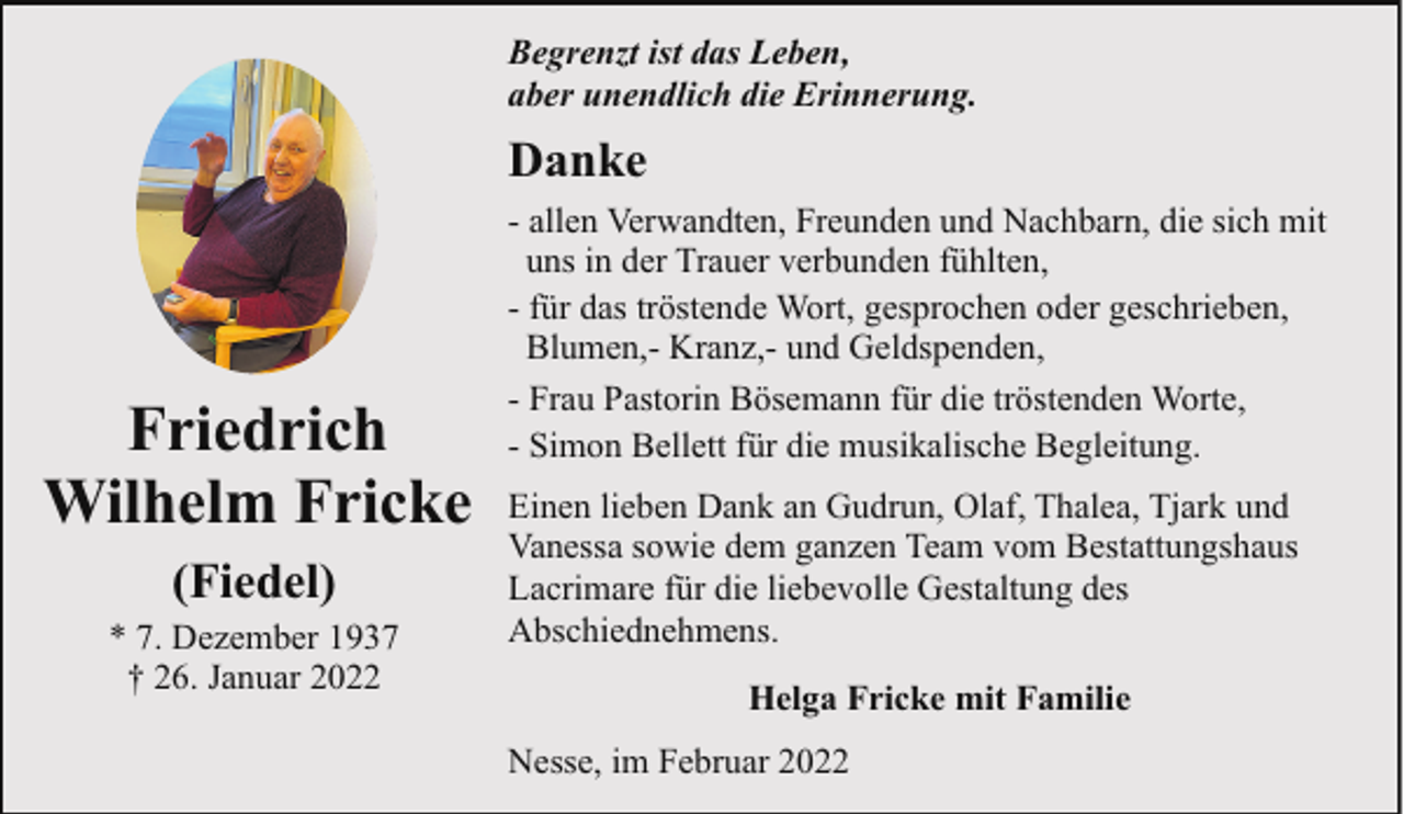 <p>Begrenzt ist das Leben,<br />aber unendlich die Erinnerung.</p><p>Danke</p><p>Friedrich<br />Wilhelm Fricke<br />(Fiedel)</p><p>* 7. Dezember 1937<br />† 26. Januar 2022</p><p>- allen Verwandten, Freunden und Nachbarn, die sich mit<br />uns in der Trauer verbunden fühlten,<br />- für das tröstende Wort, gesprochen oder geschrieben,<br />Blumen,- Kranz,- und Geldspenden,<br />- Frau Pastorin Bösemann für die tröstenden Worte,<br />- Simon Bellett für die musikalische Begleitung.<br />Einen lieben Dank an Gudrun, Olaf, Thalea, Tjark und<br />Vanessa sowie dem ganzen Team vom Bestattungshaus<br />Lacrimare für die liebevolle Gestaltung des<br />Abschiednehmens.<br />Helga Fricke mit Familie<br />Nesse, im Februar 2022</p>