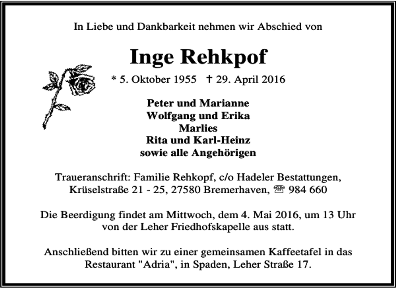<p>In Liebe und Dankbarkeit nehmen wir Abschied von</p><p>Inge Rehkpof<br />* 5. Oktober 1955 B 29. April 2016<br />Peter und Marianne<br />Wolfgang und Erika<br />Marlies<br />Rita und Karl-Heinz<br />sowie alle Angehörigen<br />Traueranschrift: Familie Rehkopf, c/o Hadeler Bestattungen,<br />Krüselstraße 21 - 25, 27580 Bremerhaven, ℡ 984 660<br />Die Beerdigung findet am Mittwoch, dem 4. Mai 2016, um 13 Uhr<br />von der Leher Friedhofskapelle aus statt.<br />Anschließend bitten wir zu einer gemeinsamen Kaffeetafel in das<br />Restaurant "Adria", in Spaden, Leher Straße 17.</p>