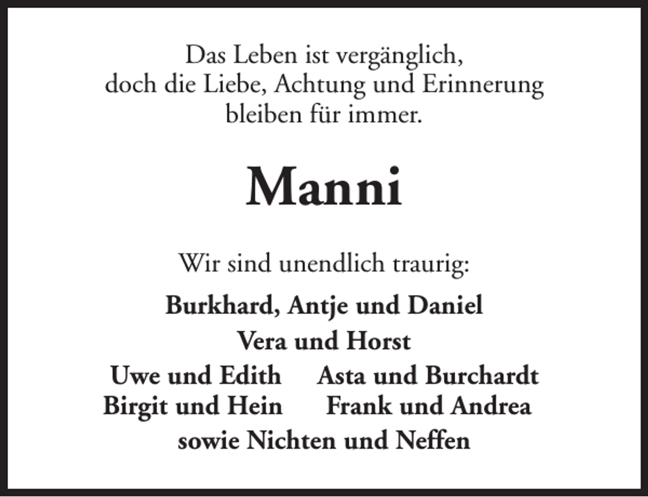 <p>Das Leben ist vergänglich,<br />doch die Liebe, Achtung und Erinnerung<br />bleiben für immer.</p><p>Manni<br />Wir sind unendlich traurig:<br />Burkhard, Antje und Daniel<br />Vera und Horst<br />Uwe und Edith Asta und Burchardt<br />Birgit und Hein<br />Frank und Andrea<br />sowie Nichten und Neffen</p>