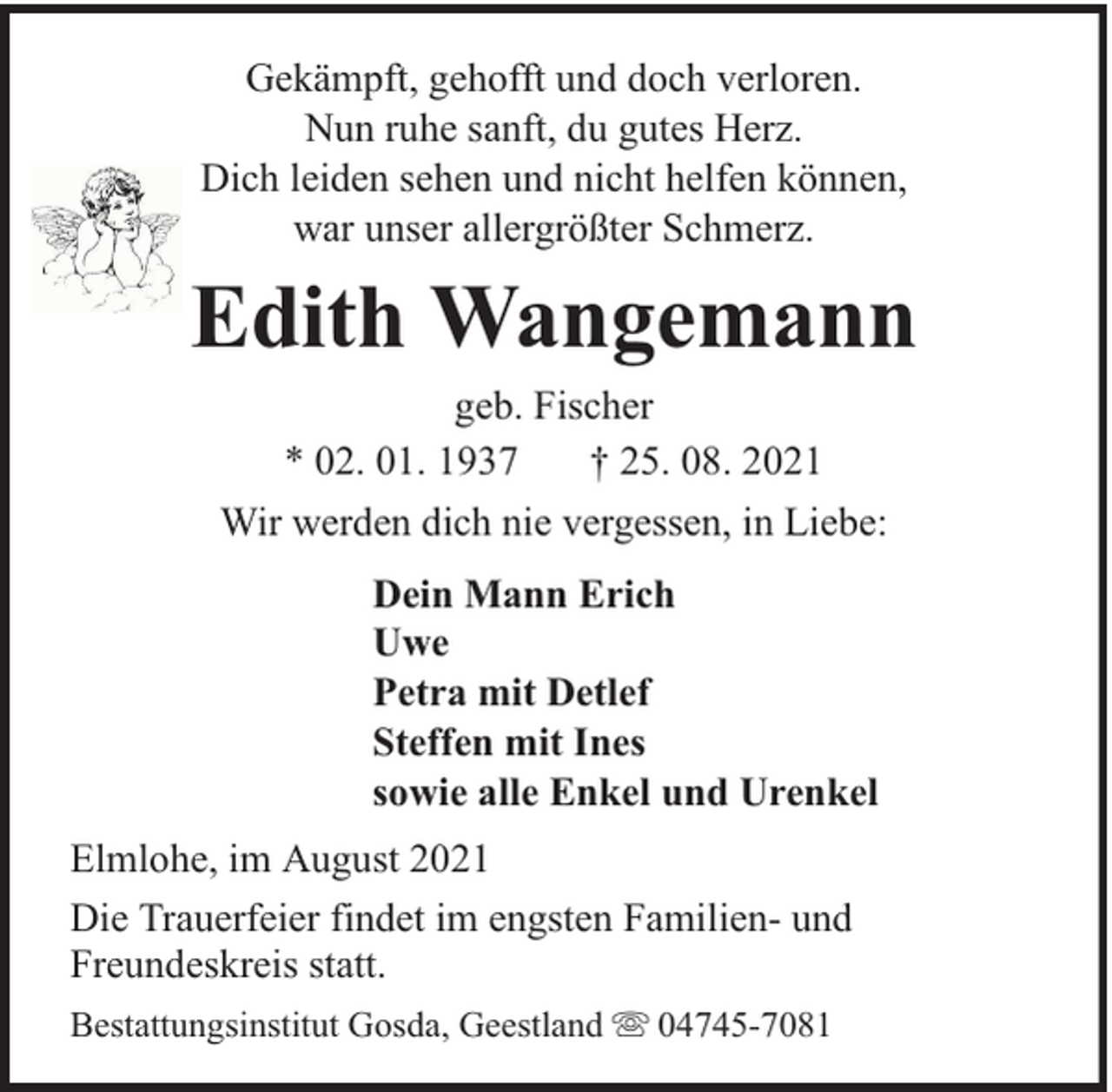 <p>Gekämpft, gehofft und doch verloren.<br />Nun ruhe sanft, du gutes Herz.<br />Dich leiden sehen und nicht helfen können,<br />war unser allergrößter Schmerz.</p><p>Edith Wangemann<br />geb. Fischer<br />* 02. 01. 1937<br />† 25. 08. 2021<br />Wir werden dich nie vergessen, in Liebe:<br />Dein Mann Erich<br />Uwe<br />Petra mit Detlef<br />Steffen mit Ines<br />sowie alle Enkel und Urenkel<br />Elmlohe, im August 2021<br />Die Trauerfeier findet im engsten Familien- und<br />Freundeskreis statt.<br />Bestattungsinstitut Gosda, Geestland</p><p>04745-7081</p>