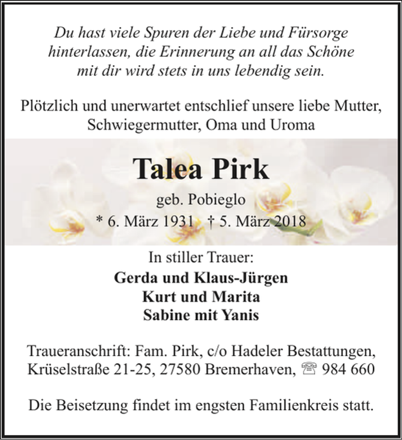 <p>Du hast viele Spuren der Liebe und Fürsorge<br />hinterlassen, die Erinnerung an all das Schöne<br />mit dir wird stets in uns lebendig sein.<br />Plötzlich und unerwartet entschlief unsere liebe Mutter,<br />Schwiegermutter, Oma und Uroma</p><p>Talea Pirk</p><p>geb. Pobieglo<br />* 6. März 1931 † 5. März 2018<br />In stiller Trauer:<br />Gerda und Klaus-Jürgen<br />Kurt und Marita<br />Sabine mit Yanis<br />Traueranschrift: Fam. Pirk, c/o Hadeler Bestattungen,<br />Krüselstraße 21-25, 27580 Bremerhaven, ' 984 660<br />Die Beisetzung findet im engsten Familienkreis statt.</p>